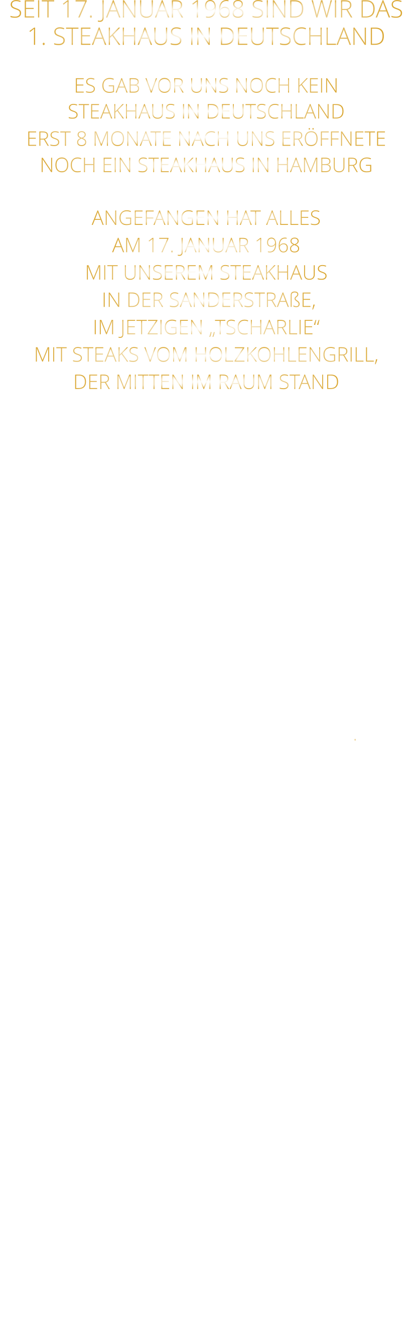 SEIT 17. JANUAR 1968 SIND WIR DAS 1. STEAKHAUS IN DEUTSCHLAND  ES GAB VOR UNS NOCH KEIN STEAKHAUS IN DEUTSCHLAND ERST 8 MONATE NACH UNS ERÖFFNETE NOCH EIN STEAKHAUS IN HAMBURG  ANGEFANGEN HAT ALLES AM 17. JANUAR 1968 MIT UNSEREM STEAKHAUS  IN DER SANDERSTRAßE, IM JETZIGEN „TSCHARLIE“ MIT STEAKS VOM HOLZKOHLENGRILL, DER MITTEN IM RAUM STAND  NACH 11 JAHREN IN DER SANDERSTRAßE, 22 JAHREN IN DER KATHARIENENGASSE UND 14 JAHREN IN DER PLEICHERTORSTRAßE, SIND WIR SEIT OKTOBER 2013 NACH DEM VOLLSTÄNDIGEN  ENTKERNEN DER RIEMENSCHNEIDER WEINSTUBEN UND 7 MONATEN UMBAU MIT UNSEREM STEAKHAUS IM HISTORISCHEN TILMAN RIEMENSCHNEIDER HAUS IN DER FRANZISKANERGASSE 1 A.