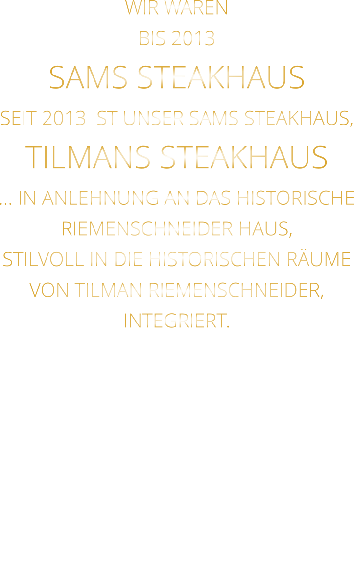 WIR WAREN BIS 2013 SAMS STEAKHAUS SEIT 2013 IST UNSER SAMS STEAKHAUS, TILMANS STEAKHAUS … IN ANLEHNUNG AN DAS HISTORISCHE RIEMENSCHNEIDER HAUS, STILVOLL IN DIE HISTORISCHEN RÄUME VON TILMAN RIEMENSCHNEIDER, INTEGRIERT.