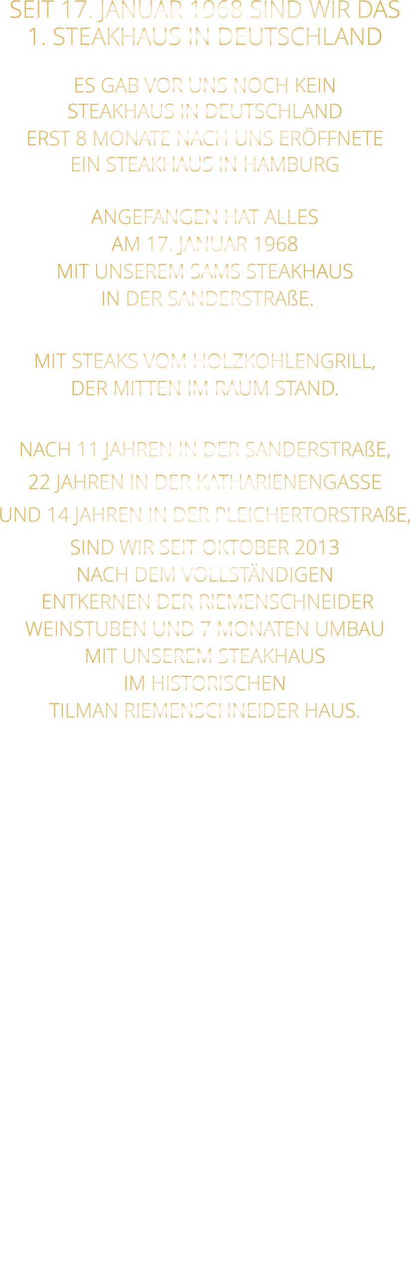 SEIT 17. JANUAR 1968 SIND WIR DAS 1. STEAKHAUS IN DEUTSCHLAND  ES GAB VOR UNS NOCH KEIN STEAKHAUS IN DEUTSCHLAND ERST 8 MONATE NACH UNS ERÖFFNETE EIN STEAKHAUS IN HAMBURG  ANGEFANGEN HAT ALLES AM 17. JANUAR 1968 MIT UNSEREM SAMS STEAKHAUS  IN DER SANDERSTRAßE.  MIT STEAKS VOM HOLZKOHLENGRILL, DER MITTEN IM RAUM STAND.  NACH 11 JAHREN IN DER SANDERSTRAßE, 22 JAHREN IN DER KATHARIENENGASSE UND 14 JAHREN IN DER PLEICHERTORSTRAßE, SIND WIR SEIT OKTOBER 2013 NACH DEM VOLLSTÄNDIGEN  ENTKERNEN DER RIEMENSCHNEIDER WEINSTUBEN UND 7 MONATEN UMBAU MIT UNSEREM STEAKHAUS IM HISTORISCHEN TILMAN RIEMENSCHNEIDER HAUS.