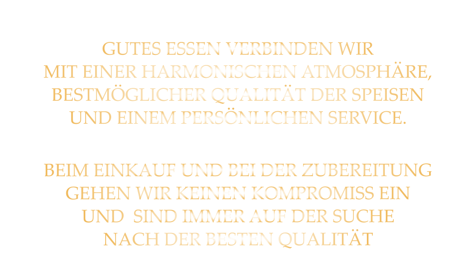 GUTES ESSEN VERBINDEN WIR MIT EINER HARMONISCHEN ATMOSPHÄRE, BESTMÖGLICHER QUALITÄT DER SPEISEN UND EINEM PERSÖNLICHEN SERVICE. BEIM EINKAUF UND BEI DER ZUBEREITUNG GEHEN WIR KEINEN KOMPROMISS EIN UND  SIND IMMER AUF DER SUCHE NACH DER BESTEN QUALITÄT
