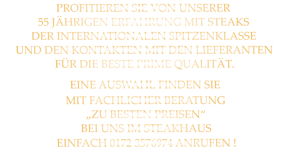 PROFITIEREN SIE VON UNSERER 55 JÄHRIGEN ERFAHRUNG MIT STEAKS DER INTERNATIONALEN SPITZENKLASSE UND DEN KONTAKTEN MIT DEN LIEFERANTEN FÜR DIE BESTE PRIME QUALITÄT.                EINE AUSWAHL FINDEN SIE MIT FACHLICHER BERATUNG „ZU BESTEN PREISEN“ BEI UNS IM STEAKHAUS EINFACH 0172 3576974 ANRUFEN !