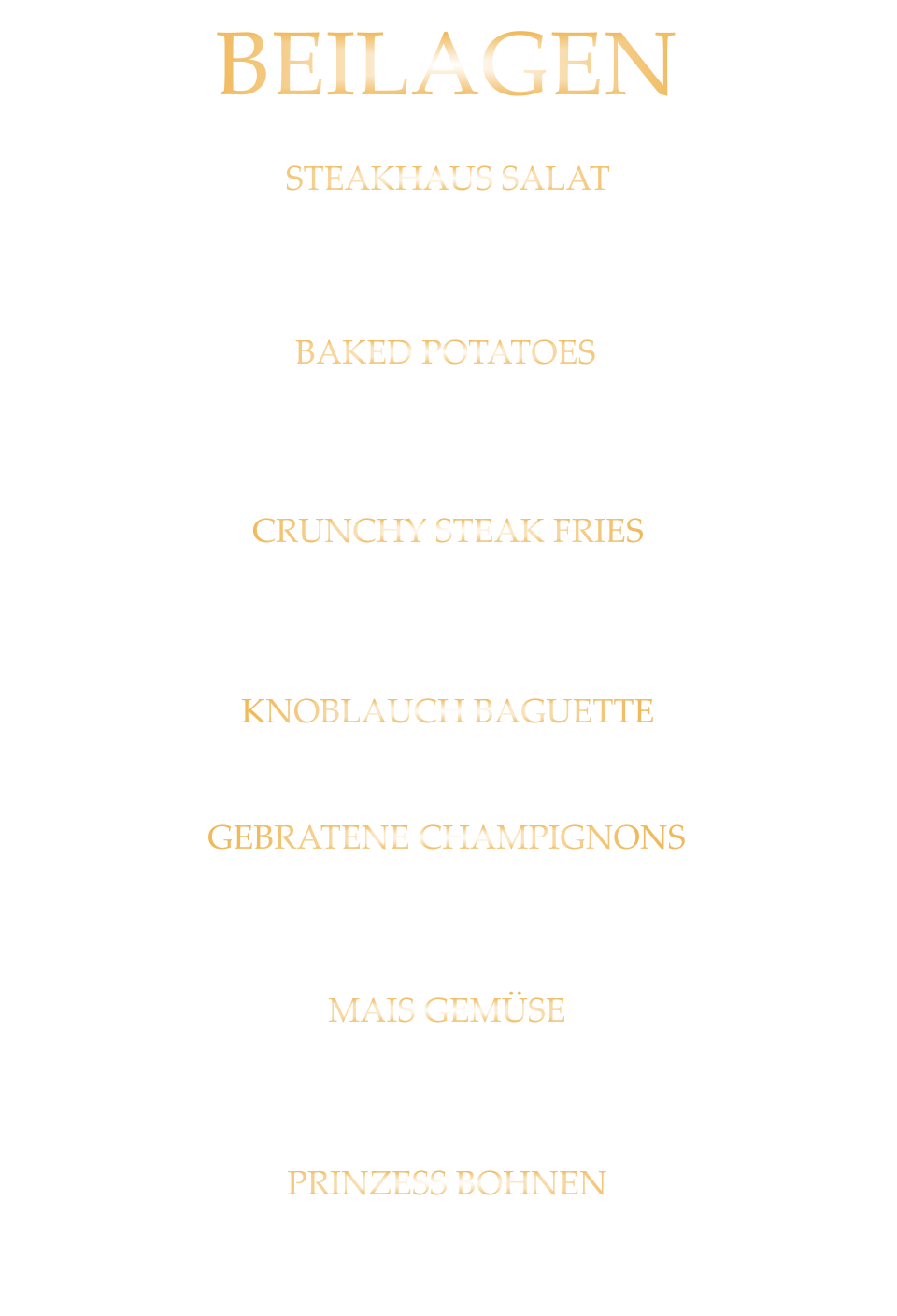 BEILAGEN STEAKHAUS SALAT frische gemischte Steakhaus Salate 7,40 BAKED POTATOES Ofenkartoffel aus der Schale gepellt mit Sauerrahm 5,60 CRUNCHY STEAK FRIES extra knusprige Pommes 5,60 KNOBLAUCH BAGUETTE 5,60 GEBRATENE CHAMPIGNONS in Butter gebraten 6,80 MAIS GEMÜSE in Butter gebraten 5,60 PRINZESS BOHNEN feine grüne Bohnen in Mandelbutter gebraten 5,60