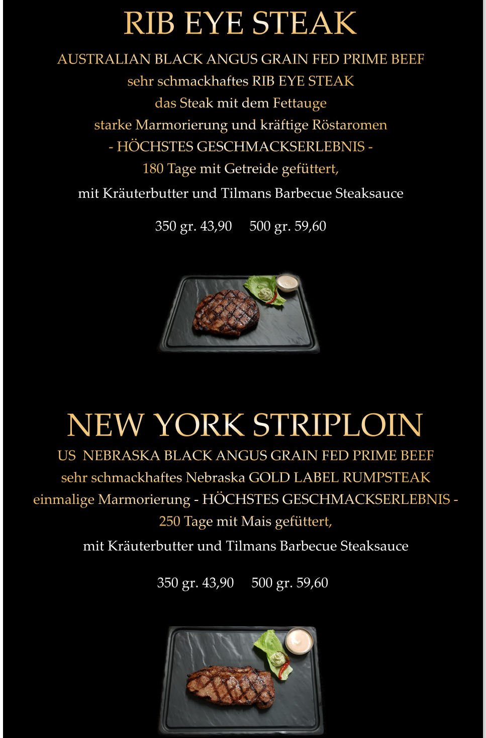 350 gr. 43,90     500 gr. 59,60 AUSTRALIAN BLACK ANGUS GRAIN FED PRIME BEEF sehr schmackhaftes RIB EYE STEAK das Steak mit dem Fettauge starke Marmorierung und kräftige Röstaromen - HÖCHSTES GESCHMACKSERLEBNIS - 180 Tage mit Getreide gefüttert, mit Kräuterbutter und Tilmans Barbecue Steaksauce   RIB EYE STEAK 350 gr. 43,90     500 gr. 59,60 US  NEBRASKA BLACK ANGUS GRAIN FED PRIME BEEF sehr schmackhaftes Nebraska GOLD LABEL RUMPSTEAK einmalige Marmorierung - HÖCHSTES GESCHMACKSERLEBNIS - 250 Tage mit Mais gefüttert, mit Kräuterbutter und Tilmans Barbecue Steaksauce   NEW YORK STRIPLOIN