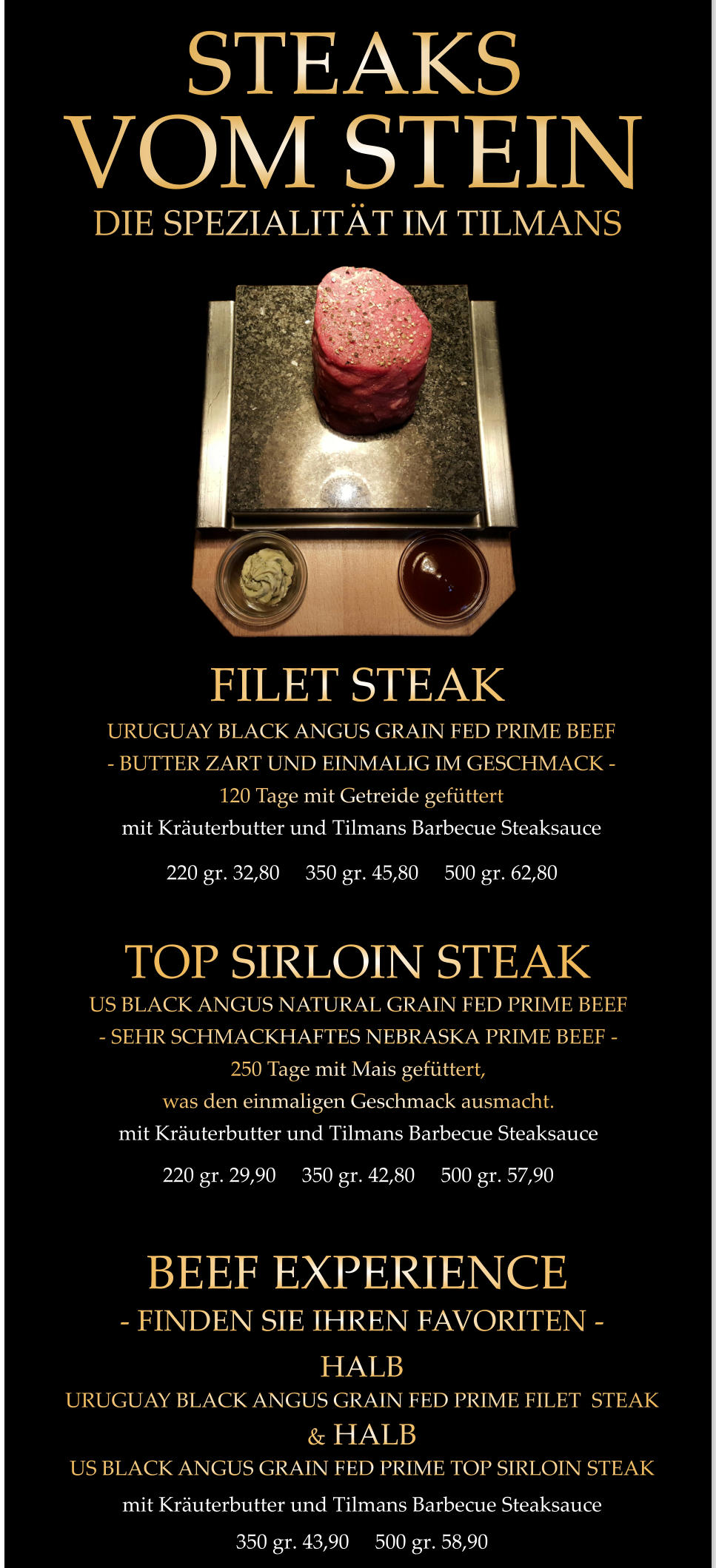 FILET STEAK 220 gr. 32,80     350 gr. 45,80     500 gr. 62,80 URUGUAY BLACK ANGUS GRAIN FED PRIME BEEF - BUTTER ZART UND EINMALIG IM GESCHMACK - 120 Tage mit Getreide gefüttert mit Kräuterbutter und Tilmans Barbecue Steaksauce     TOP SIRLOIN STEAK 220 gr. 29,90     350 gr. 42,80     500 gr. 57,90 US BLACK ANGUS NATURAL GRAIN FED PRIME BEEF - SEHR SCHMACKHAFTES NEBRASKA PRIME BEEF - 250 Tage mit Mais gefüttert, was den einmaligen Geschmack ausmacht. mit Kräuterbutter und Tilmans Barbecue Steaksauce 350 gr. 43,90     500 gr. 58,90 BEEF EXPERIENCE - FINDEN SIE IHREN FAVORITEN - HALB URUGUAY BLACK ANGUS GRAIN FED PRIME FILET  STEAK & HALB US BLACK ANGUS GRAIN FED PRIME TOP SIRLOIN STEAK mit Kräuterbutter und Tilmans Barbecue Steaksauce STEAKS            VOM STEIN             DIE SPEZIALITÄT IM TILMANS