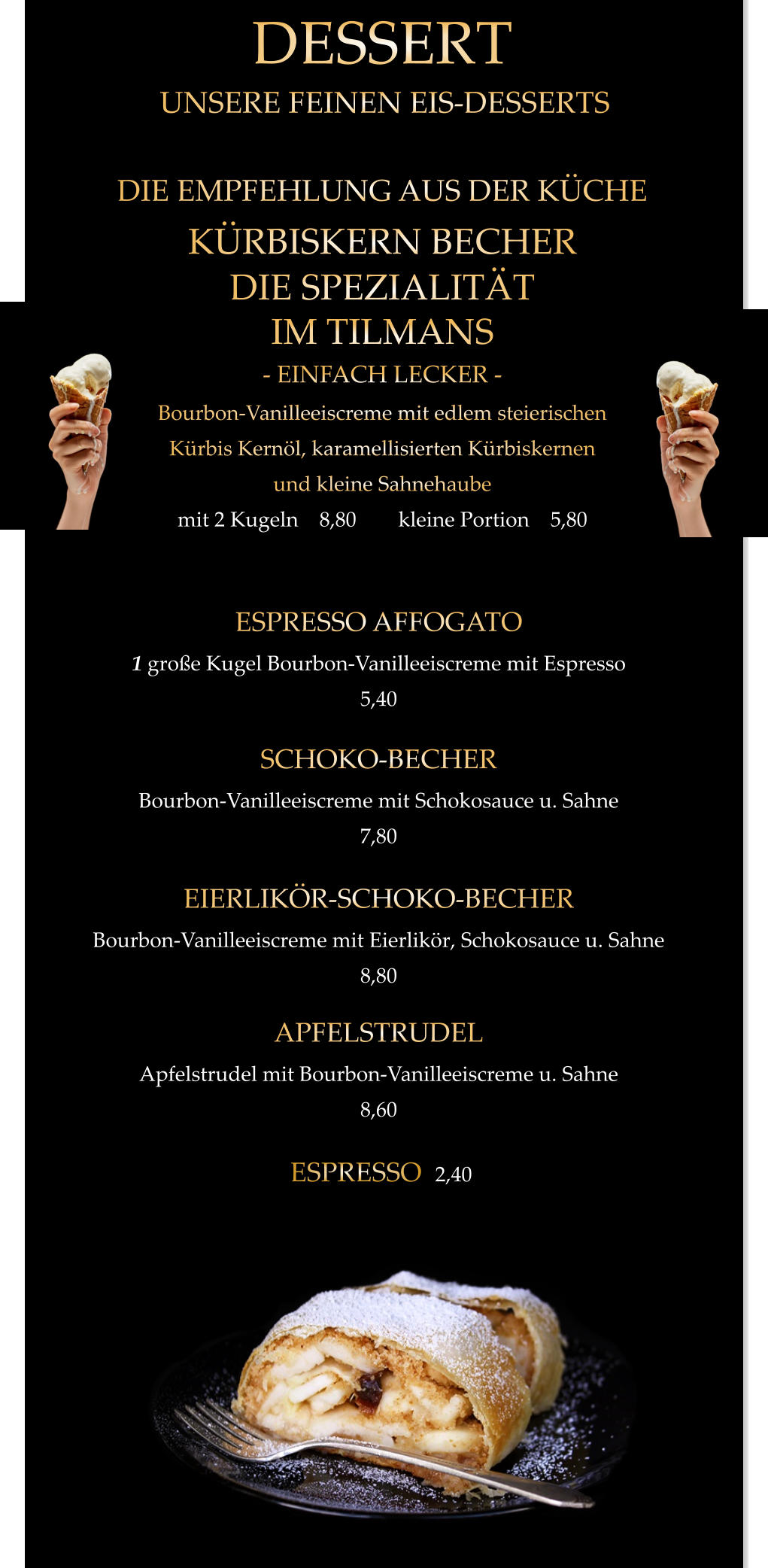 UNSERE FEINEN EIS-DESSERTS APFELSTRUDEL Apfelstrudel mit Bourbon-Vanilleeiscreme u. Sahne 8,60  EIERLIKÖR-SCHOKO-BECHER Bourbon-Vanilleeiscreme mit Eierlikör, Schokosauce u. Sahne 8,80  SCHOKO-BECHER Bourbon-Vanilleeiscreme mit Schokosauce u. Sahne 7,80  ESPRESSO AFFOGATO 1 große Kugel Bourbon-Vanilleeiscreme mit Espresso 5,40  KÜRBISKERN BECHER DIE SPEZIALITÄT IM TILMANS - EINFACH LECKER - Bourbon-Vanilleeiscreme mit edlem steierischen Kürbis Kernöl, karamellisierten Kürbiskernen und kleine Sahnehaube mit 2 Kugeln    8,80        kleine Portion    5,80  DESSERT DIE EMPFEHLUNG AUS DER KÜCHE ESPRESSO  2,40