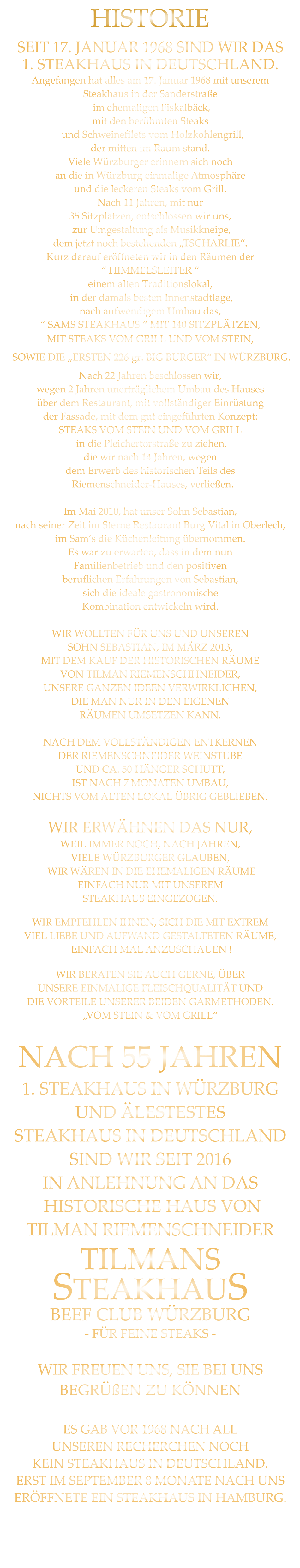 SEIT 17. JANUAR 1968 SIND WIR DAS 1. STEAKHAUS IN DEUTSCHLAND. Angefangen hat alles am 17. Januar 1968 mit unserem Steakhaus in der Sanderstraße  im ehemaligen Fiskalbäck, mit den berühmten Steaks   und Schweinefilets vom Holzkohlengrill, der mitten im Raum stand. Viele Würzburger erinnern sich noch an die in Würzburg einmalige Atmosphäre und die leckeren Steaks vom Grill. Nach 11 Jahren, mit nur 35 Sitzplätzen, entschlossen wir uns,  zur Umgestaltung als Musikkneipe, dem jetzt noch bestehenden „TSCHARLIE“. Kurz darauf eröffneten wir in den Räumen der “ HIMMELSLEITER “ einem alten Traditionslokal,  in der damals besten Innenstadtlage, nach aufwendigem Umbau das, “ SAMS STEAKHAUS “ MIT 140 SITZPLÄTZEN, MIT STEAKS VOM GRILL UND VOM STEIN,  SOWIE DIE „ERSTEN 226 gr. BIG BURGER“ IN WÜRZBURG. Nach 22 Jahren beschlossen wir, wegen 2 Jahren unerträglichem Umbau des Hauses über dem Restaurant, mit vollständiger Einrüstung der Fassade, mit dem gut eingeführten Konzept: STEAKS VOM STEIN UND VOM GRILL  in die Pleichertorstraße zu ziehen, die wir nach 14 Jahren, wegen dem Erwerb des historischen Teils des   Riemenschneider-Hauses, verließen.  Im Mai 2010, hat unser Sohn Sebastian, nach seiner Zeit im Sterne Restaurant Burg Vital in Oberlech, im Sam‘s die Küchenleitung übernommen. Es war zu erwarten, dass in dem nun Familienbetrieb und den positiven beruflichen Erfahrungen von Sebastian, sich die ideale gastronomische Kombination entwickeln wird.  WIR WOLLTEN FÜR UNS UND UNSEREN SOHN SEBASTIAN, IM MÄRZ 2013, MIT DEM KAUF DER HISTORISCHEN RÄUME VON TILMAN RIEMENSCHHNEIDER, UNSERE GANZEN IDEEN VERWIRKLICHEN, DIE MAN NUR IN DEN EIGENEN RÄUMEN UMSETZEN KANN.  NACH DEM VOLLSTÄNDIGEN ENTKERNEN DER RIEMENSCHNEIDER WEINSTUBE UND CA. 50 HÄNGER SCHUTT, IST NACH 7 MONATEN UMBAU, NICHTS VOM ALTEN LOKAL ÜBRIG GEBLIEBEN.  WIR ERWÄHNEN DAS NUR, WEIL IMMER NOCH, NACH JAHREN, VIELE WÜRZBURGER GLAUBEN,  WIR WÄREN IN DIE EHEMALIGEN RÄUME EINFACH NUR MIT UNSEREM STEAKHAUS EINGEZOGEN. WIR EMPFEHLEN IHNEN, SICH DIE MIT EXTREM VIEL LIEBE UND AUFWAND GESTALTETEN RÄUME,  EINFACH MAL ANZUSCHAUEN ! WIR BERATEN SIE AUCH GERNE, ÜBER UNSERE EINMALIGE FLEISCHQUALITÄT UND DIE VORTEILE UNSERER BEIDEN GARMETHODEN. „VOM STEIN & VOM GRILL“  NACH 55 JAHREN 1. STEAKHAUS IN WÜRZBURG UND ÄLESTESTES STEAKHAUS IN DEUTSCHLAND  SIND WIR SEIT 2016 IN ANLEHNUNG AN DAS  HISTORISCHE HAUS VON TILMAN RIEMENSCHNEIDER TILMANS STEAKHAUS BEEF CLUB WÜRZBURG - FÜR FEINE STEAKS -  WIR FREUEN UNS, SIE BEI UNS BEGRÜßEN ZU KÖNNEN  ES GAB VOR 1968 NACH ALL   UNSEREN RECHERCHEN NOCH KEIN STEAKHAUS IN DEUTSCHLAND. ERST IM SEPTEMBER 8 MONATE NACH UNS ERÖFFNETE EIN STEAKHAUS IN HAMBURG.        HISTORIE
