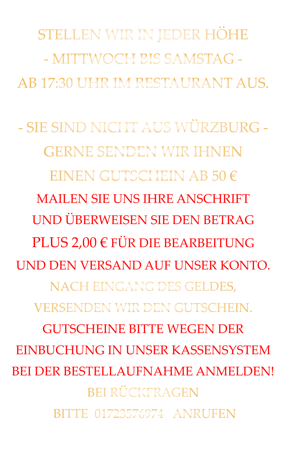 STELLEN WIR IN JEDER HÖHE - MITTWOCH BIS SAMSTAG - AB 17:30 UHR IM RESTAURANT AUS.   - SIE SIND NICHT AUS WÜRZBURG - GERNE SENDEN WIR IHNEN EINEN GUTSCHEIN AB 50 € MAILEN SIE UNS IHRE ANSCHRIFT UND ÜBERWEISEN SIE DEN BETRAG PLUS 2,00 € FÜR DIE BEARBEITUNG UND DEN VERSAND AUF UNSER KONTO. NACH EINGANG DES GELDES, VERSENDEN WIR DEN GUTSCHEIN. GUTSCHEINE BITTE WEGEN DER EINBUCHUNG IN UNSER KASSENSYSTEM BEI DER BESTELLAUFNAHME ANMELDEN! BEI RÜCKFRAGEN  BITTE  01723576974   ANRUFEN