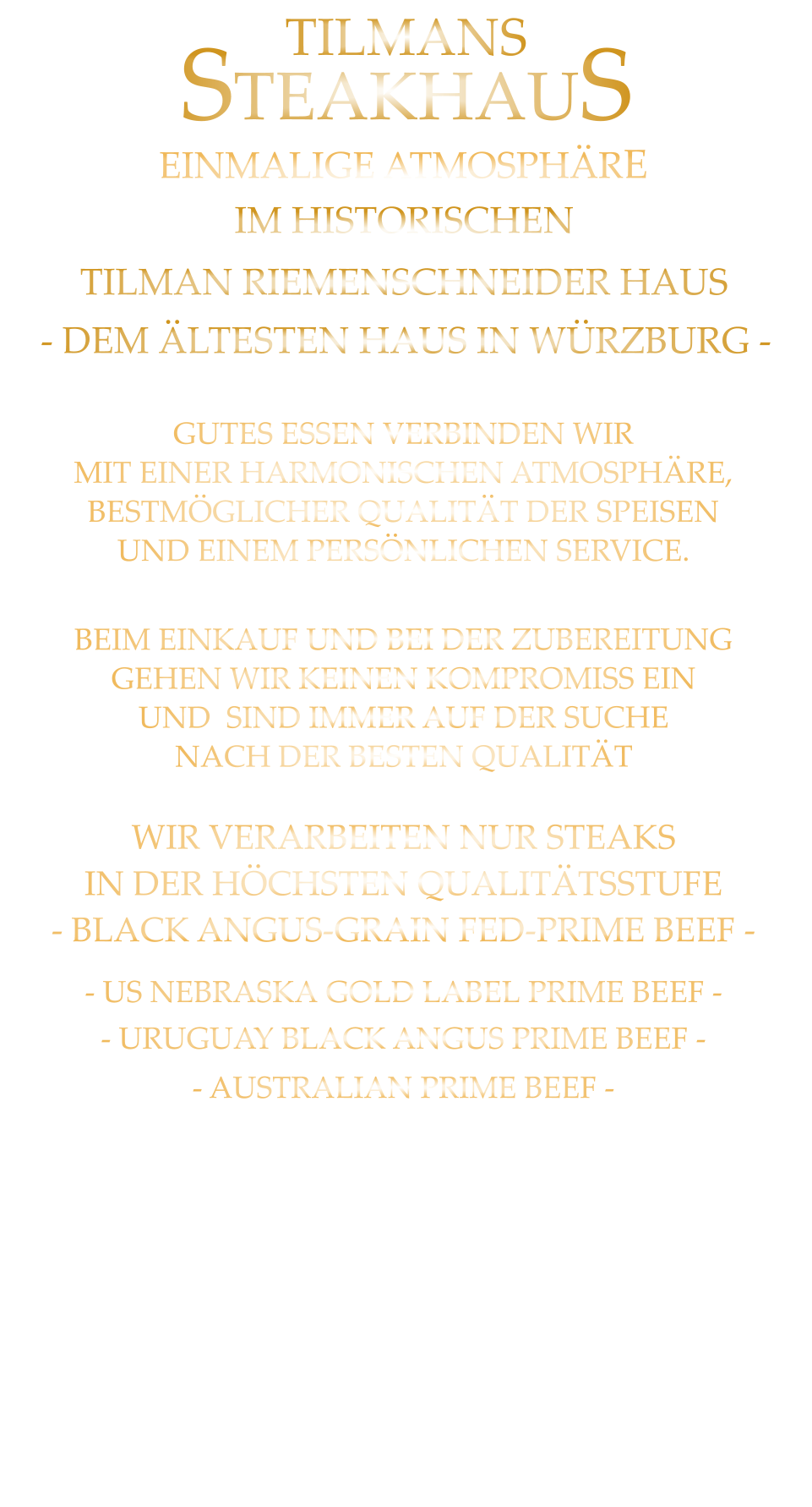 - US NEBRASKA GOLD LABEL PRIME BEEF - - URUGUAY BLACK ANGUS PRIME BEEF -             - AUSTRALIAN PRIME BEEF -    GUTES ESSEN VERBINDEN WIR MIT EINER HARMONISCHEN ATMOSPHÄRE, BESTMÖGLICHER QUALITÄT DER SPEISEN UND EINEM PERSÖNLICHEN SERVICE. BEIM EINKAUF UND BEI DER ZUBEREITUNG GEHEN WIR KEINEN KOMPROMISS EIN UND  SIND IMMER AUF DER SUCHE NACH DER BESTEN QUALITÄT IM HISTORISCHEN  TILMAN RIEMENSCHNEIDER HAUS EINMALIGE ATMOSPHÄRE - DEM ÄLTESTEN HAUS IN WÜRZBURG - TILMANS  STEAKHAUS  WIR VERARBEITEN NUR STEAKS IN DER HÖCHSTEN QUALITÄTSSTUFE - BLACK ANGUS-GRAIN FED-PRIME BEEF -