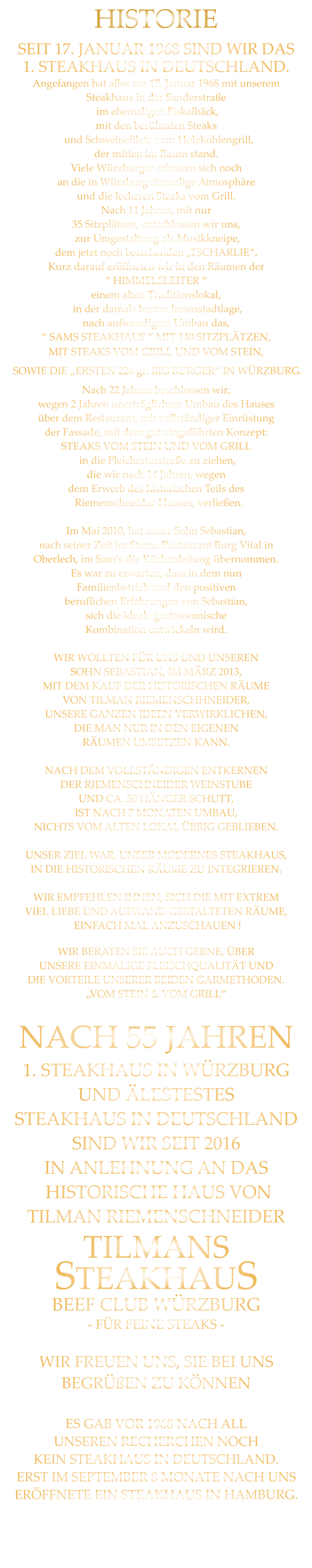 SEIT 17. JANUAR 1968 SIND WIR DAS 1. STEAKHAUS IN DEUTSCHLAND. Angefangen hat alles am 17. Januar 1968 mit unserem Steakhaus in der Sanderstraße  im ehemaligen Fiskalbäck, mit den berühmten Steaks   und Schweinefilets vom Holzkohlengrill, der mitten im Raum stand. Viele Würzburger erinnern sich noch an die in Würzburg einmalige Atmosphäre und die leckeren Steaks vom Grill. Nach 11 Jahren, mit nur 35 Sitzplätzen, entschlossen wir uns,  zur Umgestaltung als Musikkneipe, dem jetzt noch bestehenden „TSCHARLIE“. Kurz darauf eröffneten wir in den Räumen der “ HIMMELSLEITER “ einem alten Traditionslokal,  in der damals besten Innenstadtlage, nach aufwendigem Umbau das, “ SAMS STEAKHAUS “ MIT 140 SITZPLÄTZEN, MIT STEAKS VOM GRILL UND VOM STEIN,  SOWIE DIE „ERSTEN 226 gr. BIG BURGER“ IN WÜRZBURG. Nach 22 Jahren beschlossen wir, wegen 2 Jahren unerträglichem Umbau des Hauses über dem Restaurant, mit vollständiger Einrüstung der Fassade, mit dem gut eingeführten Konzept: STEAKS VOM STEIN UND VOM GRILL  in die Pleichertorstraße zu ziehen, die wir nach 14 Jahren, wegen dem Erwerb des historischen Teils des   Riemenschneider-Hauses, verließen.  Im Mai 2010, hat unser Sohn Sebastian, nach seiner Zeit im Sterne Restaurant Burg Vital in Oberlech, im Sam‘s die Küchenleitung übernommen. Es war zu erwarten, dass in dem nun Familienbetrieb und den positiven beruflichen Erfahrungen von Sebastian, sich die ideale gastronomische Kombination entwickeln wird.  WIR WOLLTEN FÜR UNS UND UNSEREN SOHN SEBASTIAN, IM MÄRZ 2013, MIT DEM KAUF DER HISTORISCHEN RÄUME VON TILMAN RIEMENSCHHNEIDER, UNSERE GANZEN IDEEN VERWIRKLICHEN, DIE MAN NUR IN DEN EIGENEN RÄUMEN UMSETZEN KANN.  NACH DEM VOLLSTÄNDIGEN ENTKERNEN DER RIEMENSCHNEIDER WEINSTUBE UND CA. 50 HÄNGER SCHUTT, IST NACH 7 MONATEN UMBAU, NICHTS VOM ALTEN LOKAL ÜBRIG GEBLIEBEN.  UNSER ZIEL WAR, UNSER MODERNES STEAKHAUS, IN DIE HISTORISCHEN RÄUME ZU INTEGRIEREN.  WIR EMPFEHLEN IHNEN, SICH DIE MIT EXTREM VIEL LIEBE UND AUFWAND GESTALTETEN RÄUME,  EINFACH MAL ANZUSCHAUEN ! WIR BERATEN SIE AUCH GERNE, ÜBER UNSERE EINMALIGE FLEISCHQUALITÄT UND DIE VORTEILE UNSERER BEIDEN GARMETHODEN. „VOM STEIN & VOM GRILL“  NACH 55 JAHREN 1. STEAKHAUS IN WÜRZBURG UND ÄLESTESTES STEAKHAUS IN DEUTSCHLAND  SIND WIR SEIT 2016 IN ANLEHNUNG AN DAS  HISTORISCHE HAUS VON TILMAN RIEMENSCHNEIDER TILMANS STEAKHAUS BEEF CLUB WÜRZBURG - FÜR FEINE STEAKS -  WIR FREUEN UNS, SIE BEI UNS BEGRÜßEN ZU KÖNNEN  ES GAB VOR 1968 NACH ALL   UNSEREN RECHERCHEN NOCH KEIN STEAKHAUS IN DEUTSCHLAND. ERST IM SEPTEMBER 8 MONATE NACH UNS ERÖFFNETE EIN STEAKHAUS IN HAMBURG.        HISTORIE