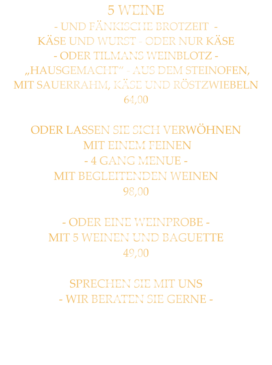5 WEINE - UND FÄNKISCHE BROTZEIT  - KÄSE UND WURST - ODER NUR KÄSE - ODER TILMANS WEINBLOTZ -  „HAUSGEMACHT“ - AUS DEM STEINOFEN, MIT SAUERRAHM, KÄSE UND RÖSTZWIEBELN 64,00  ODER LASSEN SIE SICH VERWÖHNEN  MIT EINEM FEINEN - 4 GANG MENUE - MIT BEGLEITENDEN WEINEN 98,00  - ODER EINE WEINPROBE - MIT 5 WEINEN UND BAGUETTE 49,00  SPRECHEN SIE MIT UNS - WIR BERATEN SIE GERNE -