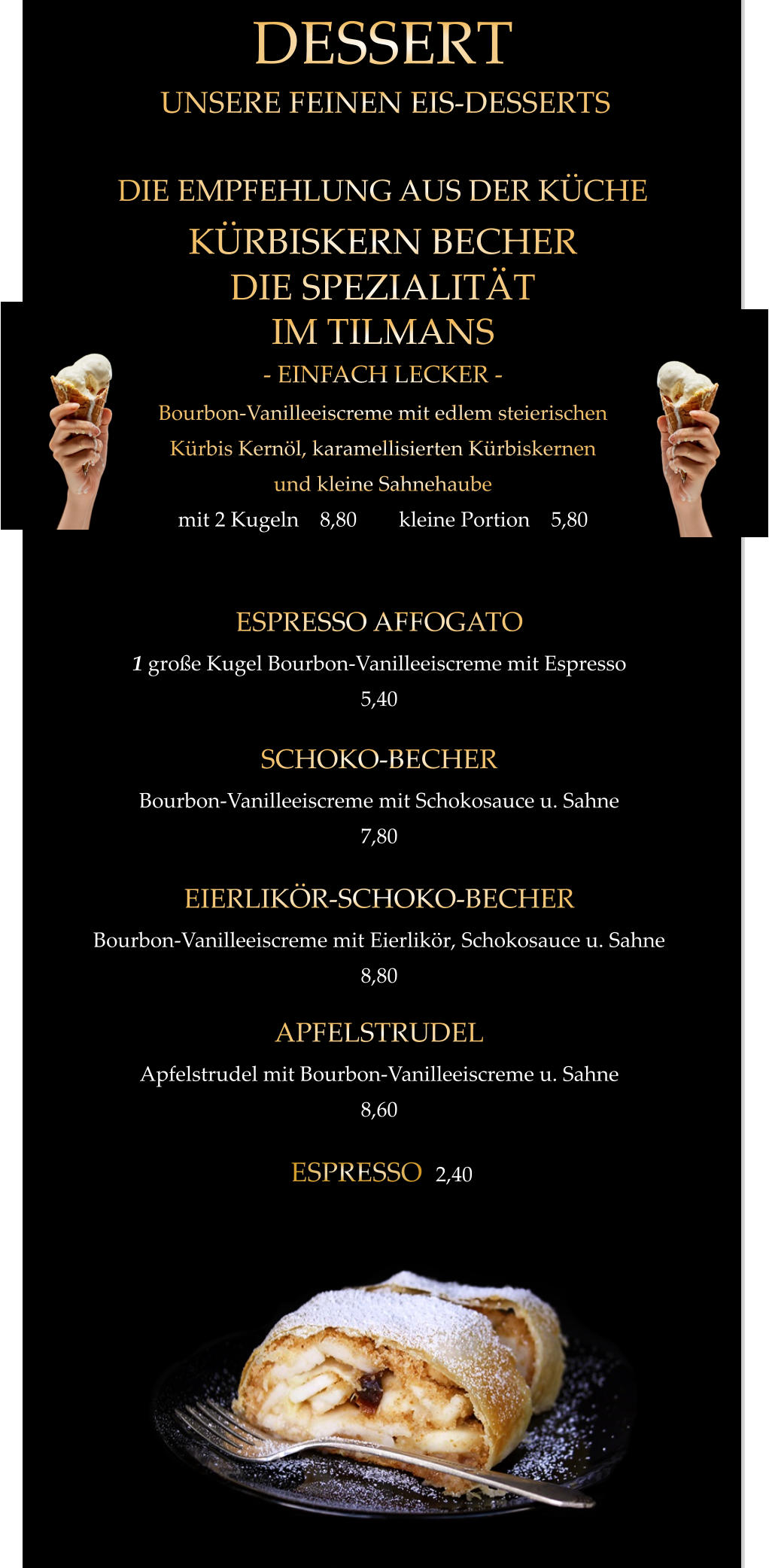 UNSERE FEINEN EIS-DESSERTS APFELSTRUDEL Apfelstrudel mit Bourbon-Vanilleeiscreme u. Sahne 8,60  EIERLIKÖR-SCHOKO-BECHER Bourbon-Vanilleeiscreme mit Eierlikör, Schokosauce u. Sahne 8,80  SCHOKO-BECHER Bourbon-Vanilleeiscreme mit Schokosauce u. Sahne 7,80  ESPRESSO AFFOGATO 1 große Kugel Bourbon-Vanilleeiscreme mit Espresso 5,40  KÜRBISKERN BECHER DIE SPEZIALITÄT IM TILMANS - EINFACH LECKER - Bourbon-Vanilleeiscreme mit edlem steierischen Kürbis Kernöl, karamellisierten Kürbiskernen und kleine Sahnehaube mit 2 Kugeln    8,80        kleine Portion    5,80  DESSERT DIE EMPFEHLUNG AUS DER KÜCHE ESPRESSO  2,40