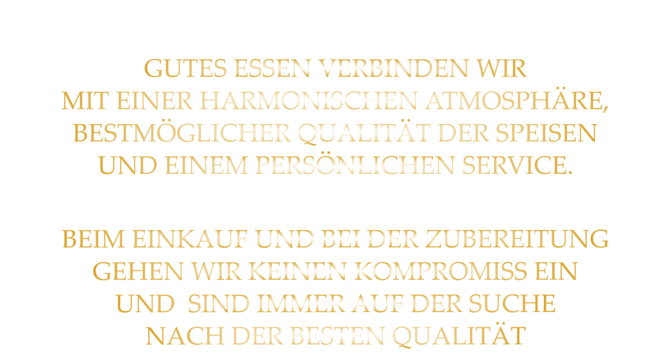 GUTES ESSEN VERBINDEN WIR MIT EINER HARMONISCHEN ATMOSPHÄRE, BESTMÖGLICHER QUALITÄT DER SPEISEN UND EINEM PERSÖNLICHEN SERVICE. BEIM EINKAUF UND BEI DER ZUBEREITUNG GEHEN WIR KEINEN KOMPROMISS EIN UND  SIND IMMER AUF DER SUCHE NACH DER BESTEN QUALITÄT