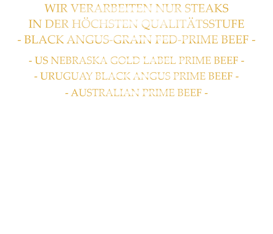 - US NEBRASKA GOLD LABEL PRIME BEEF - - URUGUAY BLACK ANGUS PRIME BEEF -             - AUSTRALIAN PRIME BEEF -   WIR VERARBEITEN NUR STEAKS IN DER HÖCHSTEN QUALITÄTSSTUFE - BLACK ANGUS-GRAIN FED-PRIME BEEF -