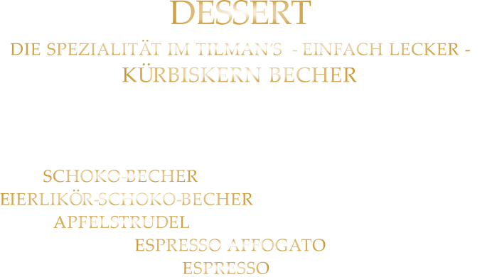 DESSERT DIE SPEZIALITÄT IM TILMAN‘S  - EINFACH LECKER - KÜRBISKERN BECHER Bourbon Vanille Eiscreme mit feinem steirischem Kürbis Kernöl u. karamellisierten Kürbiskernen  8,80 SCHOKO-BECHER mit Bourbon VanilleEiscreme7,80 EIERLIKÖR-SCHOKO-BECHER mit Bourbon Vanille Eiscreme8,80 APFELSTRUDEL mit Bourbon Vanille Eiscreme 8,60 ESPRESSO AFFOGATO 5,40 ESPRESSO 2,40