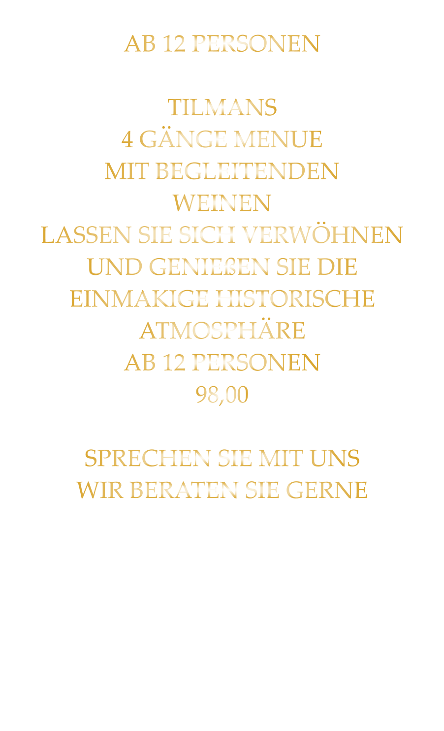 AB 12 PERSONEN  TILMANS 4 GÄNGE MENUE MIT BEGLEITENDEN WEINEN LASSEN SIE SICH VERWÖHNEN UND GENIEßEN SIE DIE EINMAKIGE HISTORISCHE ATMOSPHÄRE AB 12 PERSONEN 98,00  SPRECHEN SIE MIT UNS WIR BERATEN SIE GERNE