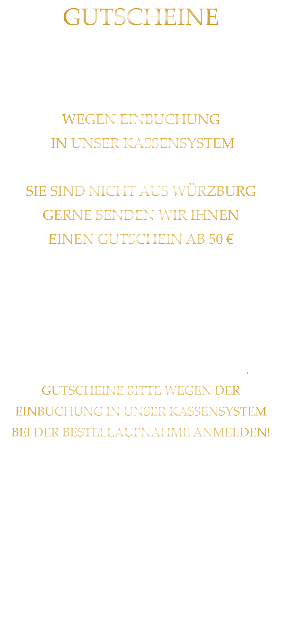 STELLEN WIR IN JEDER HÖHE DIENSTAG BIS SAMSTAG AB 17:00 UHR IM RESTAURANT AUS. WEGEN EINBUCHUNG  IN UNSER KASSENSYSTEM - BITTE NUR IN BAR - SIE SIND NICHT AUS WÜRZBURG GERNE SENDEN WIR IHNEN EINEN GUTSCHEIN AB 50 € MAILEN SIE UNS IHRE ANSCHRIFT UND ÜBERWEISEN SIE DEN BETRAG PLUS 2,00 € FÜR DIE BEARBEITUNG UND DEN VERSAND AUF UNSER KONTO. NACH EINGANG DES GELDES, VERSENDEN WIR DEN GUTSCHEIN. GUTSCHEINE BITTE WEGEN DER EINBUCHUNG IN UNSER KASSENSYSTEM BEI DER BESTELLAUFNAHME ANMELDEN! BEI RÜCKFRAGEN  BITTE  01723576974   ANRUFEN GUTSCHEINE Sylvia Weigand Sparkasse-Mainfranken Würzburg BLZ: 790 500 00 Konto: 43320290 IBAN: DE19 7905 0000 0043 3202 90 Steuernummer 25728590869