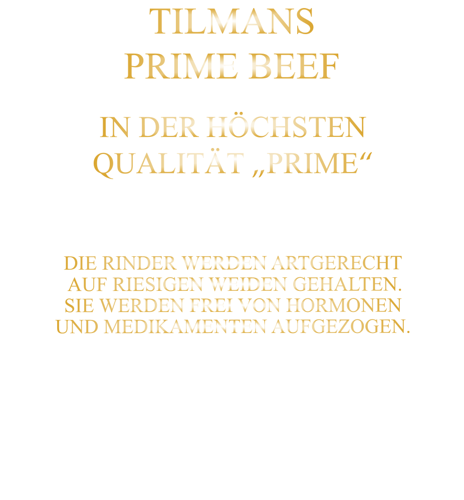 DIE KLASSIFIZIERUNG PRIME ERREICHEN NUR 2-3% ALLER RINDER.  DIE RINDER WERDEN ARTGERECHT  AUF RIESIGEN WEIDEN GEHALTEN. SIE WERDEN FREI VON HORMONEN UND MEDIKAMENTEN AUFGEZOGEN. IN DER HÖCHSTEN QUALITÄT „PRIME“ TILMANS PRIME BEEF
