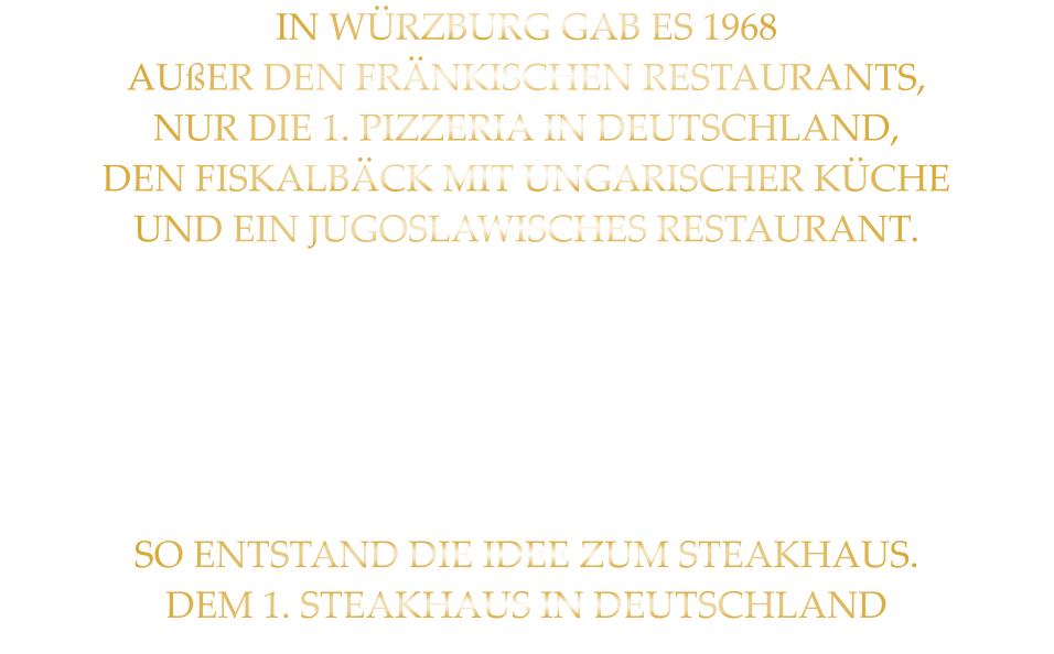 IN WÜRZBURG GAB ES 1968 AUßER DEN FRÄNKISCHEN RESTAURANTS, NUR DIE 1. PIZZERIA IN DEUTSCHLAND, DEN FISKALBÄCK MIT UNGARISCHER KÜCHE UND EIN JUGOSLAWISCHES RESTAURANT. DURCH MEINE ZEIT ALS MUSIKER IN DEN  AMERIKANISCHEN CLUBS UND MEINE REISEN IN DIE USA LERNTE ICH STEAKS UND BURGER KENNEN. SO ENTSTAND DIE IDEE ZUM STEAKHAUS. DEM 1. STEAKHAUS IN DEUTSCHLAND