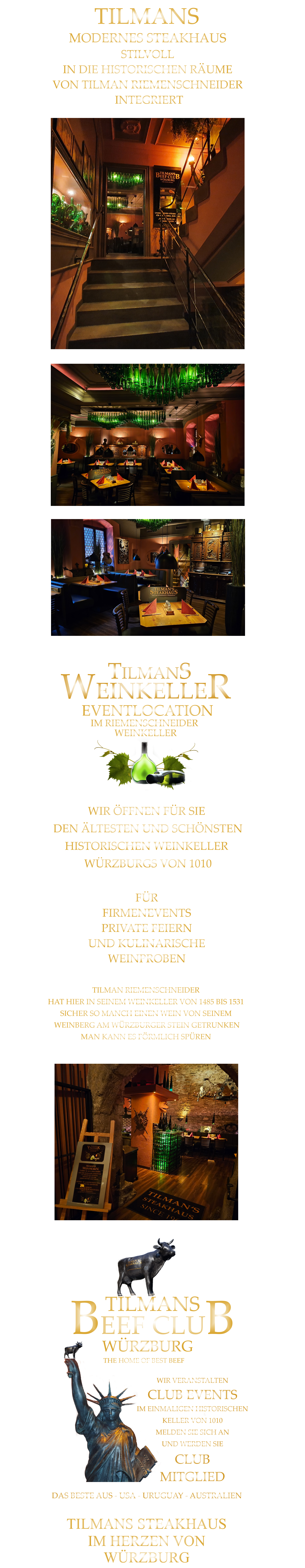 TILMANS STEAKHAUS           IM HERZEN VON           WÜRZBURG           TILMAN RIEMENSCHNEIDER HAT HIER IN SEINEM WEINKELLER VON 1485 BIS 1531 SICHER SO MANCH EINEN WEIN VON SEINEM  WEINBERG AM WÜRZBURGER STEIN GETRUNKEN MAN KANN ES FÖRMLICH SPÜREN     TILMANS       BEEF CLUB WÜRZBURG       THE HOME OF BEST BEEF       DAS BESTE AUS - USA - URUGUAY - AUSTRALIEN WIR VERANSTALTEN CLUB EVENTS IM EINMALIGEN HISTORISCHEN KELLER VON 1010 MELDEN SIE SICH AN UND WERDEN SIE CLUB MITGLIED TILMANS EVENTLOCATION      IM RIEMENSCHNEIDER  WEINKELLER      WEINKELLER WIR ÖFFNEN FÜR SIE  DEN ÄLTESTEN UND SCHÖNSTEN  HISTORISCHEN WEINKELLER  WÜRZBURGS VON 1010  FÜR FIRMENEVENTS PRIVATE FEIERN UND KULINARISCHE WEINPROBEN               TILMANS   MODERNES STEAKHAUS STILVOLL IN DIE HISTORISCHEN RÄUME VON TILMAN RIEMENSCHNEIDER  INTEGRIERT