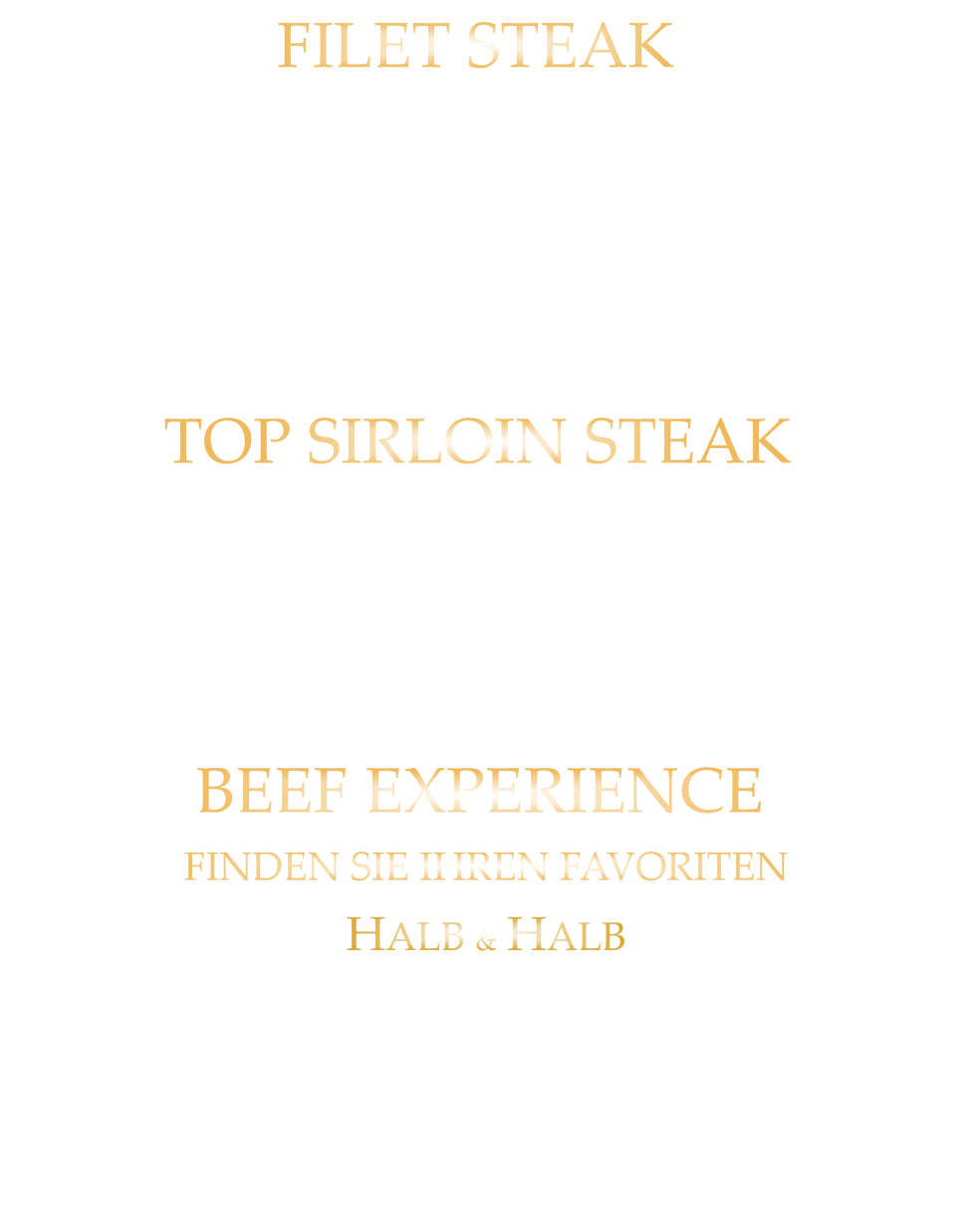 220 gr. 36,80     300 gr. 49,80      500 gr. 71,80 TOP SIRLOIN STEAK US BLACK ANGUS NATURAL GRAIN FED PRIME BEEF SEHR SCHMACKHAFTES NEBRASKA PRIME BEEF mit Kräuterbutter und Tilmans Barbecue Steaksauce 300 gr. 49,80     500 gr. 71,80 BEEF EXPERIENCE FINDEN SIE IHREN FAVORITEN HALB & HALB URUGUAY BLACK ANGUS FILET  STEAK & HALB US BLACK ANGUS TOP SIRLOIN STEAK mit Kräuterbutter und Tilmans Barbecue Steaksauce 220 gr. 36,80     300 gr. 49,80     500 gr. 71,80 FILET STEAK URUGUAY BLACK ANGUS GRAIN FED PRIME BEEF VON EINER DER BESTEN FARMEN URUGUAYS BUTTER ZART UND EINMALIG IM GESCHMACK mit Kräuterbutter und Tilmans Barbecue Steaksauce