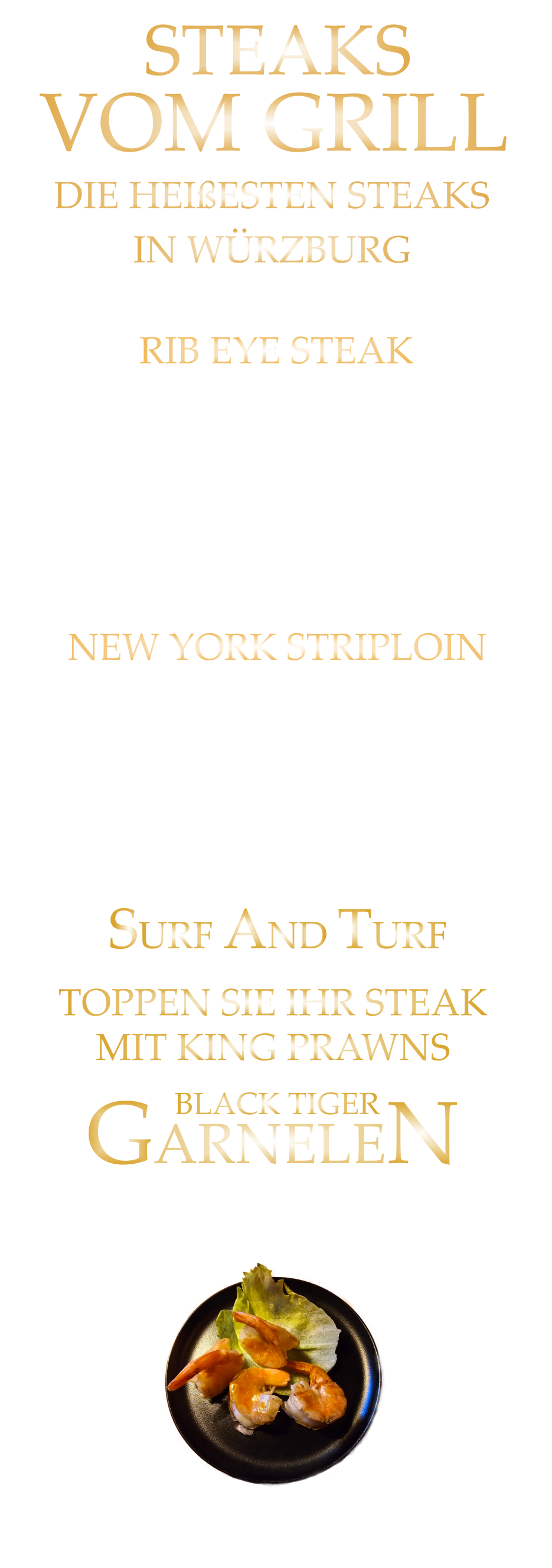 DIE HEIßESTEN STEAKS             IN WÜRZBURG             SURF AND TURF  4 GARNELEN   16,50    6 GARNELEN   24,00   TOPPEN SIE IHR STEAK MIT KING PRAWNS GARNELEN BLACK TIGER  STEAKS             VOM GRILL            300 gr. 47,90      500 gr. 69,90      AUSTRALIAN BLACK ANGUS GRAIN FED PRIME BEEF FEINSTES AUSTRALIAN RUMPSTEAK HÖCHSTES GESCHMACKSERLEBNIS mit Kräuterbutter und Tilmans Barbecue Steaksauce   NEW YORK STRIPLOIN 300 gr. 49,90     500 gr. 71,90 AUSTRALIAN BLACK ANGUS GRAIN FED PRIME BEEF sehr schmackhaftes RIB EYE STEAK das Steak mit dem Fettauge starke Marmorierung und kräftige Röstaromen HÖCHSTES GESCHMACKSERLEBNIS mit Kräuterbutter und Tilmans Barbecue Steaksauce   RIB EYE STEAK