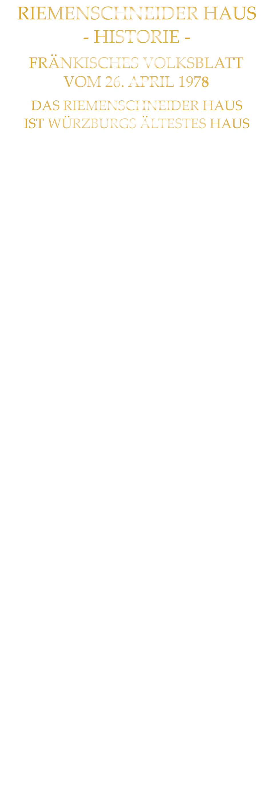 DAS RIEMENSCHNEIDER HAUS IST WÜRZBURGS ÄLTESTES HAUS NACH 31 JAHREN WIEDER AUFGEBAUT RIEMENSCHNEIDER-WOHNHAUS WÜRZBURGS ÄLTESTES BAUWERK Im Haus „Zum Wolfmannszichlein“, in das der junge Riemenschneider einheiratete, dort auch mit seinen späteren Frauen und Kindern lebte, schuf er seine großen Altäre, und seine lieblichen Madonnen. Nun tut sich einiges: Nach 31 Jahren Ruinendasein wird es wieder aufgebaut. Viele Jahrhunderte haben an diesem „Wolfmannszichlein“ herumgebaut: Barock, Reneissance, Gotik und - wie man nun bei genauer Untersuchung der Mauern weiß - selbst die frühe Romanik. Da das aufgehende Mauerwerk dieser Zeit noch beträchtlich ist, kann man mit Fug und Recht nun von Würzburgs ältestem Haus sprechen, auch wenn es wieder aufgebaut ist. Von der Renaissancezeit hat sich ein merkwürdiges mit komplizierten Tauring - gestaltetes Kellerfenstergitter erhalten. Aus der frühesten Zeit jedoch stammt eine romanische Rundbogenpforte etwa dem 10. Jahrhundert angehörend. Sie hat eine interessante Eigenheit: die Türgewände waren für Riemenschneiders oder anderer Vorfahren Weinfässer zu eng, deshalb wurden sie seitlich ausgebaucht, wodurch die alte Pforte ein etwas weinseliges Aussehen erhält. Das Wichtigste aber ist, daß der gesamte, noch vorhandene Haussockel ein nach der Gassenseite hin trapezförmig abgeschrägter Wohnturm ist (ca. 7 x 7 Meter). Wohntürme gab es im Mittelalter in vielen Städten, besonders schöne Türme dieser Art in Regensburg, Worms und Trier. Für Würzburg ist es der nun noch einzige, aus römischer Zeit.  Das Mauerwerk des in der Barockzeit zum Teil, abgebrochenen Wohnturms ist in seiner Art typisch und gleich dem des Adabero-Domes (heute Dom-Querschiff und Hochchor) um 1048. Die Steine besitzen, ebenfalls wie am Dom, in den Fugenverstrich eingekratzte Quaderformen. An einer Stelle ist noch in Rottönen bemalter Quaderputz mit Malerei vorhanden, wie sie ähnlich in der ottonischen Chorkrypta der Festungskirche und im Prinzip auch - aus der gleichen Zeit - eine prismatische  Malerei in einem romanischen Haus in der Sanderstraße vorhanden war, die an Reichenau-Oberzell erinnerte. Es wäre wirklich der Mühe wert, diese frühesten Zeugnisse Würzburger Bürger-Wohnkultur und noch dazu am Hause Riemenschneiders zu erhalten. Wer hätte das vermutet: Riemenschneider wohnte in einem romanischen Wohnturm, der sogar noch in seinem Inneren eine gefaßte, eingewölbte Quelle besitzt - unterhalb der Fässer, die wohl mit ihrem Inhalt so manches Mal Knüpfel und Schnitzmesser beflügeln mußten in Meister Tilmans an schweren Stunden nicht eben armen Leben.           FRÄNKISCHES VOLKSBLATT VOM 26. APRIL 1978 RIEMENSCHNEIDER HAUS - HISTORIE -