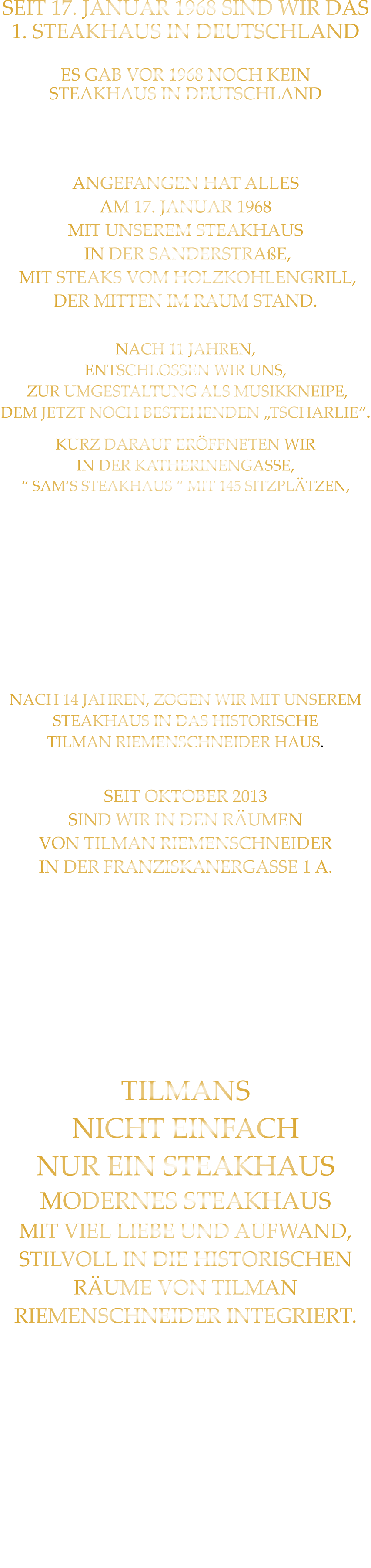 SEIT 17. JANUAR 1968 SIND WIR DAS 1. STEAKHAUS IN DEUTSCHLAND  ES GAB VOR 1968 NOCH KEIN STEAKHAUS IN DEUTSCHLAND IM SEPTEMBER 8 MONATE NACH UNS ERÖFFNETE EIN STEAKHAUS IN HAMBURG  ANGEFANGEN HAT ALLES AM 17. JANUAR 1968 MIT UNSEREM STEAKHAUS  IN DER SANDERSTRAßE,  MIT STEAKS VOM HOLZKOHLENGRILL, DER MITTEN IM RAUM STAND.  NACH 11 JAHREN,  ENTSCHLOSSEN WIR UNS,  ZUR UMGESTALTUNG ALS MUSIKKNEIPE, DEM JETZT NOCH BESTEHENDEN „TSCHARLIE“. KURZ DARAUF ERÖFFNETEN WIR IN DER KATHERINENGASSE, “ SAM‘S STEAKHAUS “ MIT 145 SITZPLÄTZEN, MIT STEAKS VOM GRILL UND VOM STEIN,  SOWIE DIE „ERSTEN BIG BURGER“ IN WÜRZBURG. NACH 22 JAHREN BESCHLOSSEN WIR, WEGEN 2 JAHREN UMBAU DES HAUSES ÜBER DEM RESTAURANT,  MIT DEM GUT EINGEFÜHRTEN KONZEPT: STEAKS VOM STEIN UND VOM GRILL  IN DIE PLEICHERTORSTRAßE ZU ZIEHEN, NACH 14 JAHREN, ZOGEN WIR MIT UNSEREM STEAKHAUS IN DAS HISTORISCHE TILMAN RIEMENSCHNEIDER HAUS.  SEIT OKTOBER 2013 SIND WIR IN DEN RÄUMEN VON TILMAN RIEMENSCHNEIDER IN DER FRANZISKANERGASSE 1 A.  NACH DEM VOLLSTÄNDIGEN ENTKERNEN DER RIEMENSCHNEIDER WEINSTUBE UND CA. 50 HÄNGER SCHUTT, IST NACH 7 MONATEN UMBAU, NICHT DIE GRÖßE EINER BRIEFMARKE ÜBRIG GEBLIEBEN.  TILMANS NICHT EINFACH NUR EIN STEAKHAUS MODERNES STEAKHAUS MIT VIEL LIEBE UND AUFWAND, STILVOLL IN DIE HISTORISCHEN RÄUME VON TILMAN RIEMENSCHNEIDER INTEGRIERT.