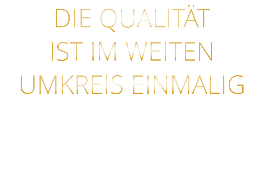 DIE QUALITÄT IST IM WEITEN UMKREIS EINMALIG