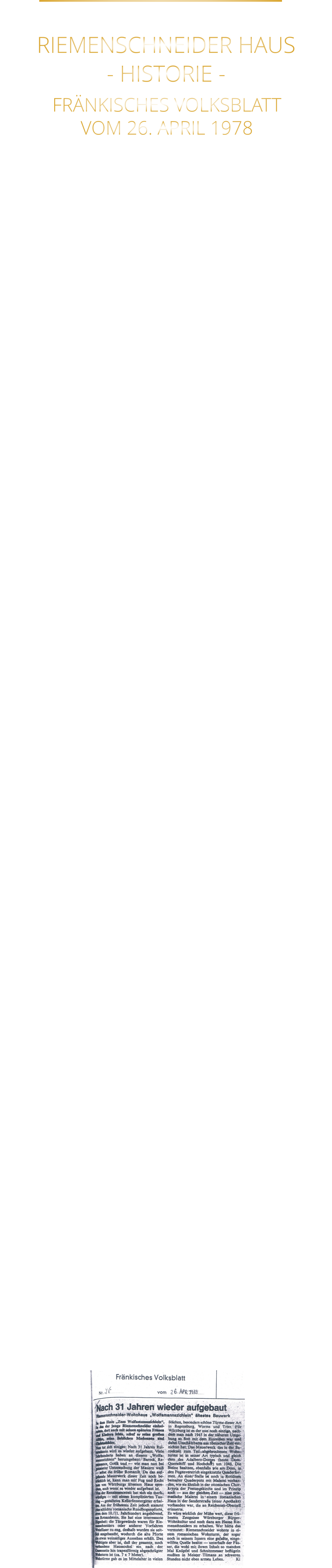 FRÄNKISCHES VOLKSBLATT VOM 26. APRIL 1978 DAS RIEMENSCHNEIDER HAUS IST WÜRZBURGS ÄLTESTES HAUS NACH 31 JAHREN WIEDER AUFGEBAUT RIEMENSCHNEIDER-WOHNHAUS WÜRZBURGS ÄLTESTES BAUWERK Im Haus „Zum Wolfmannszichlein“, in das der junge Riemenschneider einheiratete, dort auch mit seinen späteren Frauen und Kindern lebte, schuf er seine großen Altäre, und seine lieblichen Madonnen. Nun tut sich einiges: Nach 31 Jahren Ruinendasein wird es wieder aufgebaut. Viele Jahrhunderte  haben an diesem „Wolfmannszichlein“ herumgebaut: Barock, Reneissance, Gotik und wie man nun bei genauer Untersuchung der Mauern weiß - selbst die frühe Romanik. Da das aufgehende Mauerwerk dieser Zeit noch beträchtlich ist, kann man mit Fug und Recht nun von Würzburgs ältestem Haus sprechen, auch   wenn es wieder aufgebaut ist. Von der Renaissancezeit hat sich ein merkwürdiges mit komplizierten Tauring - gestaltetes Kellerfenstergitter erhalten. Aus der frühesten Zeit jedoch stammt eine romanische Rundbogenpforte etwa dem 10. Jahrhundert angehörend. Sie hat eine interessante Eigenheit: die Türgewände waren für Riemenschneiders oder anderer Vorfahren Weinfässer zu eng, deshalb wurden sie seitlich ausgebaucht, wodurch die alte Pforte ein etwas weinseliges Aussehen erhält. Das Wichtigste aber ist, daß der gesamte, noch vorhandene Haussockel ein nach der Gassenseite hin trapezförmig abgeschrägter Wohnturm ist (ca. 7 x 7 Meter). Wohntürme gab es im Mittelalter in vielen Städten, besonders schöne Türme dieser Art in Regensburg, Worms und Trier. Für Würzburg ist es der nun noch einzige, aus römischer Zeit.  Das Mauerwerk des in der Barockzeit zum Teil, abgebrochenen Wohnturms ist in seiner Art typisch und gleich dem des Adabero-Domes (heute Dom-Querschiff und Hochchor) um 1048. Die Steine besitzen, ebenfalls wie am Dom, in den Fugenverstrich eingekratzte Quaderformen. An einer Stelle ist noch in Rottönen bemalter Quaderputz mit Malerei vorhanden, wie sie ähnlich in der ottonischen Chorkrypta der Festungskirche und im Prinzip auch - aus der gleichen Zeit - eine prismatische  Malerei in einem romanischen Haus in der Sanderstraße vorhanden war, die an Reichenau-Oberzell erinnerte. Es wäre wirklich der Mühe wert, diese frühesten Zeugnisse Würzburger Bürger-Wohnkultur  und noch dazu am Hause Riemenschneiders zu erhalten. Wer hätte das vermutet: Riemenschneider wohnte in einem romanischen Wohnturm, der sogar noch in seinem Inneren eine gefaßte, eingewölbte Quelle besitzt - unterhalb der Fässer, die wohl mit ihrem Inhalt so manches Mal Knüpfel und Schnitzmesser beflügeln mußten in Meister Tilmans an schweren Stunden nicht eben armen Leben.          RIEMENSCHNEIDER HAUS - HISTORIE -