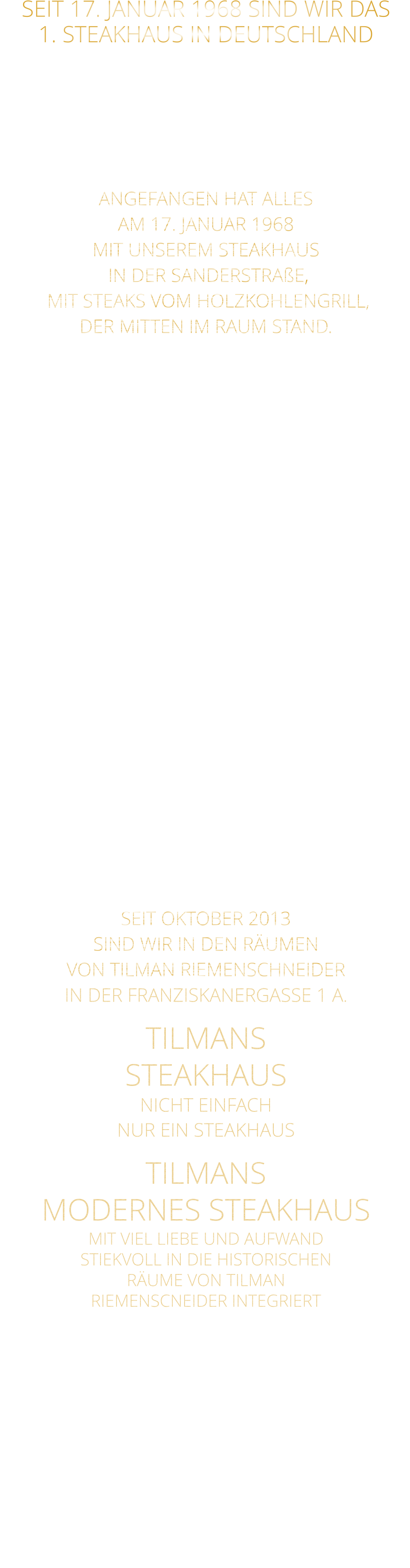 SEIT 17. JANUAR 1968 SIND WIR DAS 1. STEAKHAUS IN DEUTSCHLAND  ES GAB VOR 1968 NOCH KEIN STEAKHAUS IN DEUTSCHLAND IM SEPTEMBER 8 MONATE NACH UNS ERÖFFNETE EIN STEAKHAUS IN HAMBURG  ANGEFANGEN HAT ALLES AM 17. JANUAR 1968 MIT UNSEREM STEAKHAUS  IN DER SANDERSTRAßE,  MIT STEAKS VOM HOLZKOHLENGRILL, DER MITTEN IM RAUM STAND.  NACH 11 JAHREN,  ENTSCHLOSSEN WIR UNS,  ZUR UMGESTALTUNG ALS MUSIKKNEIPE, DEM JETZT NOCH BESTEHENDEN TSCHARLIE. KURZ DARAUF ERÖFFNETEN WIR IN DER KATHERINENGASSE UNSER SAMS STEAKHAUS MIT 145 SITZPLÄTZEN, MIT STEAKS VOM GRILL UND VOM STEIN,  SOWIE DIE ERSTEN BIG BURGER IN WÜRZBURG. NACH 22 JAHREN BESCHLOSSEN WIR, WEGEN 2 JAHREN UMBAU DES HAUSES ÜBER DEM RESTAURANT,  MIT DEM GUT EINGEFÜHRTEN KONZEPT: STEAKS VOM STEIN UND VOM GRILL  IN DIE PLEICHERTORSTRAßE ZU ZIEHEN, NACH 14 JAHREN, ZOGEN WIR MIT UNSEREM STEAKHAUS IN DAS HISTORISCHE TILMAN RIEMENSCHNEIDER HAUS.  SEIT OKTOBER 2013 SIND WIR IN DEN RÄUMEN VON TILMAN RIEMENSCHNEIDER IN DER FRANZISKANERGASSE 1 A. TILMANS STEAKHAUS NICHT EINFACH NUR EIN STEAKHAUS TILMANS  MODERNES STEAKHAUS MIT VIEL LIEBE UND AUFWAND STIEKVOLL IN DIE HISTORISCHEN RÄUME VON TILMAN RIEMENSCNEIDER INTEGRIERT