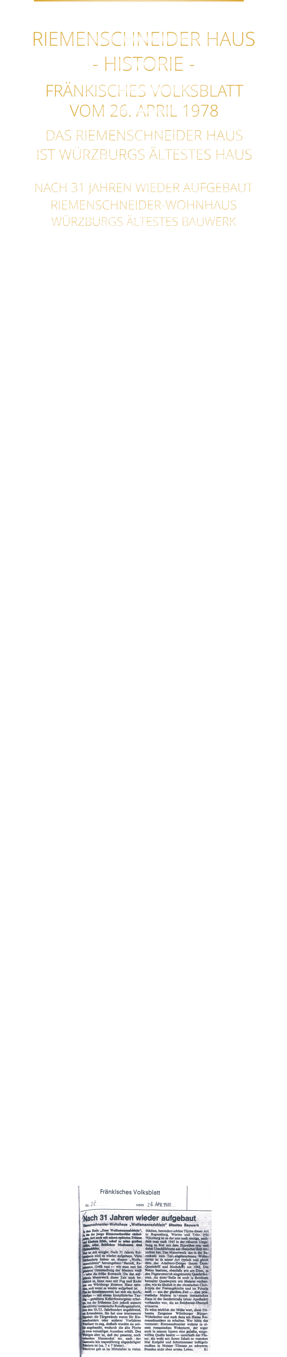 FRÄNKISCHES VOLKSBLATT VOM 26. APRIL 1978 DAS RIEMENSCHNEIDER HAUS IST WÜRZBURGS ÄLTESTES HAUS NACH 31 JAHREN WIEDER AUFGEBAUT RIEMENSCHNEIDER-WOHNHAUS WÜRZBURGS ÄLTESTES BAUWERK Im Haus „Zum Wolfmannszichlein“, in das der junge Riemenschneider einheiratete, dort auch mit seinen späteren Frauen und Kindern lebte, schuf er seine großen Altäre, und seine lieblichen Madonnen. Nun tut sich einiges: Nach 31 Jahren Ruinendasein wird es wieder aufgebaut. Viele Jahrhunderte  haben an diesem „Wolfmannszichlein“ herumgebaut: Barock, Reneissance, Gotik und wie man nun bei genauer Untersuchung der Mauern weiß - selbst die frühe Romanik. Da das aufgehende Mauerwerk dieser Zeit noch beträchtlich ist, kann man mit Fug und Recht nun von Würzburgs ältestem Haus sprechen, auch   wenn es wieder aufgebaut ist. Von der Renaissancezeit hat sich ein merkwürdiges mit komplizierten Tauring - gestaltetes Kellerfenstergitter erhalten. Aus der frühesten Zeit jedoch stammt eine romanische Rundbogenpforte etwa dem 10. Jahrhundert angehörend. Sie hat eine interessante Eigenheit: die Türgewände waren für Riemenschneiders oder anderer Vorfahren Weinfässer zu eng, deshalb wurden sie seitlich ausgebaucht, wodurch die alte Pforte ein etwas weinseliges Aussehen erhält. Das Wichtigste aber ist, daß der gesamte, noch vorhandene Haussockel ein nach der Gassenseite hin trapezförmig abgeschrägter Wohnturm ist (ca. 7 x 7 Meter). Wohntürme gab es im Mittelalter in vielen Städten, besonders schöne Türme dieser Art in Regensburg, Worms und Trier. Für Würzburg ist es der nun noch einzige, aus römischer Zeit.  Das Mauerwerk des in der Barockzeit zum Teil, abgebrochenen Wohnturms ist in seiner Art typisch und gleich dem des Adabero-Domes (heute Dom-Querschiff und Hochchor) um 1048. Die Steine besitzen, ebenfalls wie am Dom, in den Fugenverstrich eingekratzte Quaderformen. An einer Stelle ist noch in Rottönen bemalter Quaderputz mit Malerei vorhanden, wie sie ähnlich in der ottonischen Chorkrypta der Festungskirche und im Prinzip auch - aus der gleichen Zeit - eine prismatische  Malerei in einem romanischen Haus in der Sanderstraße vorhanden war, die an Reichenau-Oberzell erinnerte. Es wäre wirklich der Mühe wert, diese frühesten Zeugnisse Würzburger Bürger-Wohnkultur  und noch dazu am Hause Riemenschneiders zu erhalten. Wer hätte das vermutet: Riemenschneider wohnte in einem romanischen Wohnturm, der sogar noch in seinem Inneren eine gefaßte, eingewölbte Quelle besitzt - unterhalb der Fässer, die wohl mit ihrem Inhalt so manches Mal Knüpfel und Schnitzmesser beflügeln mußten in Meister Tilmans an schweren Stunden nicht eben armen Leben.          RIEMENSCHNEIDER HAUS - HISTORIE -
