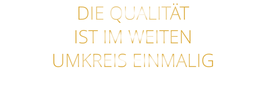 DIE QUALITÄT IST IM WEITEN UMKREIS EINMALIG