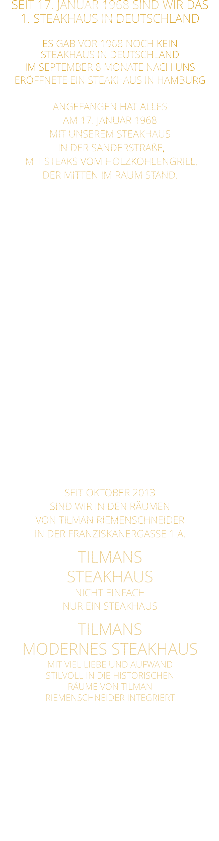 SEIT 17. JANUAR 1968 SIND WIR DAS 1. STEAKHAUS IN DEUTSCHLAND  ES GAB VOR 1968 NOCH KEIN STEAKHAUS IN DEUTSCHLAND IM SEPTEMBER 8 MONATE NACH UNS ERÖFFNETE EIN STEAKHAUS IN HAMBURG  ANGEFANGEN HAT ALLES AM 17. JANUAR 1968 MIT UNSEREM STEAKHAUS  IN DER SANDERSTRAßE,  MIT STEAKS VOM HOLZKOHLENGRILL, DER MITTEN IM RAUM STAND.  NACH 11 JAHREN,  ENTSCHLOSSEN WIR UNS,  ZUR UMGESTALTUNG ALS MUSIKKNEIPE, DEM JETZT NOCH BESTEHENDEN TSCHARLIE. KURZ DARAUF ERÖFFNETEN WIR IN DER KATHERINENGASSE UNSER SAMS STEAKHAUS MIT 145 SITZPLÄTZEN, MIT STEAKS VOM GRILL UND VOM STEIN,  SOWIE DIE ERSTEN BIG BURGER IN WÜRZBURG. NACH 22 JAHREN BESCHLOSSEN WIR, WEGEN 2 JAHREN UMBAU DES HAUSES ÜBER DEM RESTAURANT,  MIT DEM GUT EINGEFÜHRTEN KONZEPT: STEAKS VOM STEIN UND VOM GRILL  IN DIE PLEICHERTORSTRAßE ZU ZIEHEN, NACH 14 JAHREN, ZOGEN WIR MIT UNSEREM STEAKHAUS IN DAS HISTORISCHE TILMAN RIEMENSCHNEIDER HAUS.  SEIT OKTOBER 2013 SIND WIR IN DEN RÄUMEN VON TILMAN RIEMENSCHNEIDER IN DER FRANZISKANERGASSE 1 A. TILMANS STEAKHAUS NICHT EINFACH NUR EIN STEAKHAUS TILMANS  MODERNES STEAKHAUS MIT VIEL LIEBE UND AUFWAND STILVOLL IN DIE HISTORISCHEN RÄUME VON TILMAN RIEMENSCHNEIDER INTEGRIERT