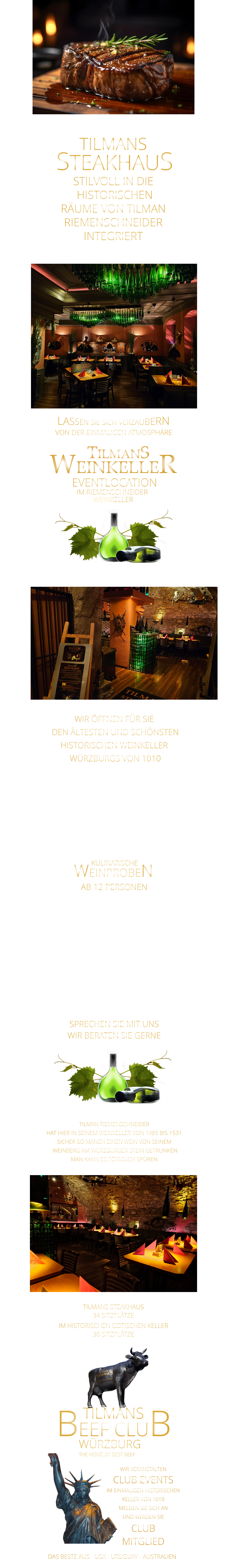 WEINPROBEN      KULINARISCHE LASSEN SIE SICH VERZAUBERN      VON DER EINMALIGEN ATMOSPHÄRE       TILMANS   STEAKHAUS STILVOLL IN DIE  HISTORISCHEN RÄUME VON TILMAN RIEMENSCHNEIDER INTEGRIERT               TILMANS WEINKELLER IM RIEMENSCHNEIDER  WEINKELLER      EVENTLOCATION      WIR ÖFFNEN FÜR SIE  DEN ÄLTESTEN UND SCHÖNSTEN  HISTORISCHEN WEINKELLER  WÜRZBURGS VON 1010 FÜR FIRMENEVENTS PRIVATE FEIERN UND KULINARISCHE WEINPROBEN               TILMAN RIEMENSCHNEIDER HAT HIER IN SEINEM WEINKELLER VON 1485 BIS 1531 SICHER SO MANCH EINEN WEIN VON SEINEM  WEINBERG AM WÜRZBURGER STEIN GETRUNKEN MAN KANN ES FÖRMLICH SPÜREN      AB 12 PERSONEN  MIT EINEM VIER ODER FÜNF GÄNGE MENUE MIT BEGLEITENDEN WEINEN LASSEN SIE SICH VERWÖHNEN UND GENIEßEN SIE DIE EINMALIGE HISTORISCHE ATMOSPHÄRE AB 12 PERSONEN  SPRECHEN SIE MIT UNS WIR BERATEN SIE GERNE             DAS BESTE AUS - USA - URUGUAY - AUSTRALIEN THE HOME OF BEST BEEF       WÜRZBURG       TILMANS       BEEF CLUB WIR VERANSTALTEN CLUB EVENTS IM EINMALIGEN HISTORISCHEN KELLER VON 1010 MELDEN SIE SICH AN UND WERDEN SIE CLUB MITGLIED TILMANS STEAKHAUS 34 SITZPLÄTZE IM HISTORISCHEN GOTISCHEN KELLER 30 SITZPLÄTZE