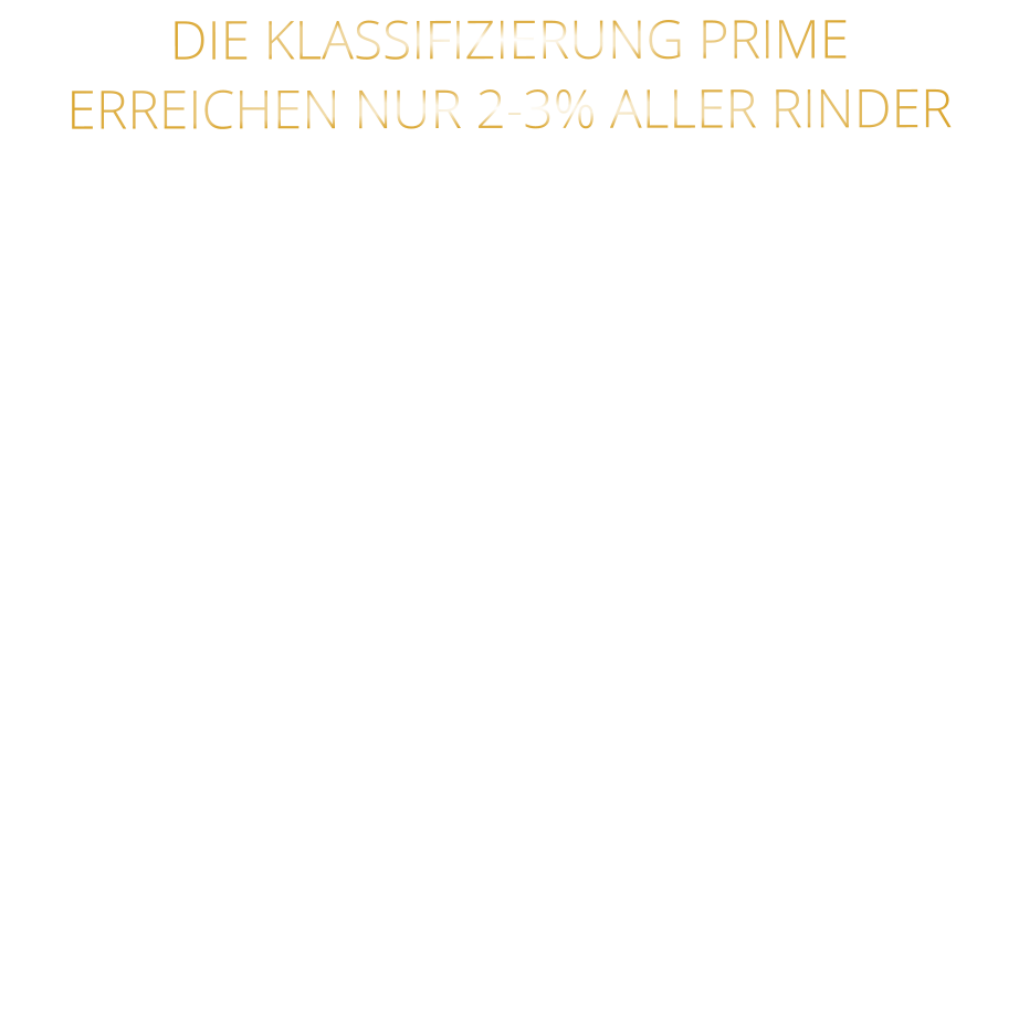 DIE KLASSIFIZIERUNG PRIME ERREICHEN NUR 2-3% ALLER RINDER   DIE STEAKS ZEICHNEN SICH DURCH EINE HOHE MARMORIERUNG AUS, WAS SIE BESONDERS ZART, SAFTIG UND GESCHMACKSINTENSIV MACHT.   DIE RINDER WERDEN ARTGERECHT  AUF RIESIGEN WEIDEN GEHALTEN UND FREI VON HORMONEN UND MEDIKAMENTEN AUFGEZOGEN