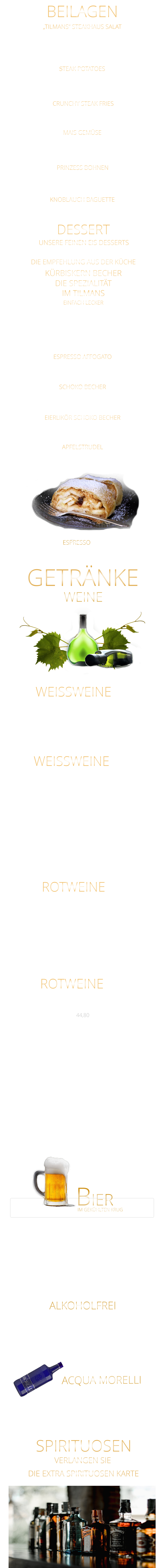 UNSERE FEINEN EIS DESSERTS KNOBLAUCH BAGUETTE ALKOHOLFREI „TILMANS“ STEAKHAUS SALAT Eisberg Salat, Karotten, Gurken, Cocktailtomaten und geröstete Sonnenblumenkerne 9,80 STEAK POTATOES BEILAGEN GOURMET PREMIUM MINERALWASSER ACQUA MORELLI WEINE CRUNCHY STEAK FRIES 5,80 WEISSWEINE  0,75 Ltr. APFELSTRUDEL Apfelstrudel mit Bourbon Vanilleeiscreme u. Sahne 9,60  EIERLIKÖR SCHOKO BECHER Bourbon-Vanilleeiscreme mit Eierlikör, Schokosauce u. Sahne 9,80  SCHOKO BECHER Bourbon-Vanilleeiscreme mit Schokosauce u. Sahne 8,80  ESPRESSO AFFOGATO  eine große Kugel Bourbon-Vanilleeiscreme mit Espresso 6,40  KÜRBISKERN BECHER DIE SPEZIALITÄT IM TILMANS EINFACH LECKER Bourbon-Vanilleeiscreme mit edlem steierischen Kürbis Kernöl, karamellisierten Kürbiskernen und kleine Sahnehaube mit 2 Kugeln    9,80        kleine Portion    6,80  DESSERT DIE EMPFEHLUNG AUS DER KÜCHE ESPRESSO  2,90 BIER IM GEKÜHLTEN KRUG           Coca Cola - Cola Zero                                      0,4 Ltr.                 4,90           Fanta - Spezi                                                     0,4 Ltr.                 4,90           Apfelschorle                                                     0,4 Ltr.                  4,90           Johannisbeernektar Schorle                           0,4 Ltr.                 4,90           Apfelsaft                                                            0,3 Ltr.                 4,90           Acqua Morelli spritzig                                    0,75 Ltr.                 6,90           Acqua Morelli Naturell                                   0,75 Ltr.                 6,90                 Würzburger Hofbräu Pils                                 0,5 Ltr.                 5,30         Mönchshof Natur  Radler                                0,5 Ltr.                 5,30         Julius Echter Hefe Weißbier  hell                    0,5 Ltr.                 5,30         Mönchshof Kellerbier                                      0,5 Ltr.                 5,30         Tegernseer Helles                                            0,5 Ltr.                 5,50         Augustiner Helles                                             0,5 Ltr.                 5,50         Erdinger Hefe - Weißbier Alkoholfrei              0,5 Ltr.                 5,50           VERLANGEN SIE               DIE EXTRA SPIRITUOSEN KARTE               SPIRITUOSEN               GETRÄNKE             ROTWEINE 0,75 Ltr. Argentinien - Finca Las Moras LOS INTOCABLES BLACK MALBEC  -  trocken 44,80 Spanien - El Viejo Castillo de Monlero TEMPRANILLO  -  halbtrocken 36,80 Argentinien CABERNET SAUVINGNON  -  trocken 44,80 Argentinien - Finca Las Moras Paz Malbec MALBEC  -   trocken 44,80 Argentinien - Finca Las Moras Barrel Select  MALBEC  -  trocken 41,80 Spanien TEMPRANILLO GARNACHA LA GRANJA 360°  -  trocken 7,90 Argentinien Finca Las Moras DADA No. 1 MALBEC BONARDA  -  halbtrocken 7,90 ROTWEINE 0,2 Ltr. Würzburger Stein SILVANER WG. REISS  QbA  ERSTE LAGE  -  trocken  42,80  Würzburger Pfaffenberg  - Franken Gold - GRAUER BURGUNDER WG. BÜRGERSPITAL  VDP. ERSTE LAGE  -  trocken  39,80 Würzburger Weißer Burgunder - Franken Silber - WEIßER BURGUNDER WG. BÜRGERSPITAL  VDP. ORTSWEIN  -  trocken  34,80 WEISSWEINE 0,2 Ltr. MÜLLER-THURGAU QbA  -  halbtrocken  - WG Reiss 7,40 Wirsching - der Franke SILVANER  QbA  -  trocken  - WG Wirsching 7,90 RIESLING QbA  -  trocken  - WG Reiss 34,80 extra knusprige Pommes 5,80 zerdrückte Ofenkartoffel mit Sauerrahm 5,80 MAIS GEMÜSE in Butter gebraten 6,40 feine grüne Bohnen in Mandelbutter gebraten 6,40 PRINZESS BOHNEN