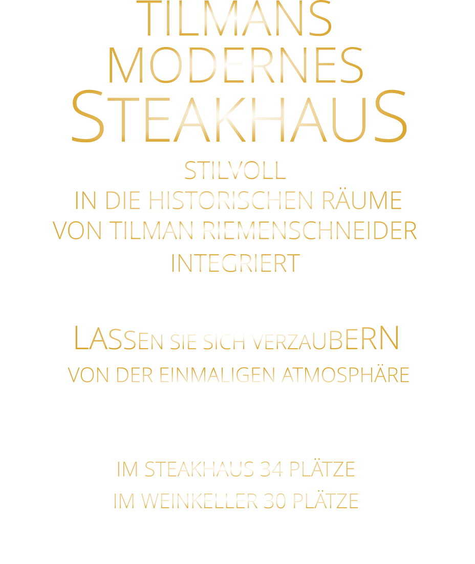 LASSEN SIE SICH VERZAUBERN      VON DER EINMALIGEN ATMOSPHÄRE      IM STEAKHAUS 34 PLÄTZE      IM WEINKELLER 30 PLÄTZE       TILMANS MODERNES   STEAKHAUS STILVOLL  IN DIE HISTORISCHEN RÄUME VON TILMAN RIEMENSCHNEIDER INTEGRIERT