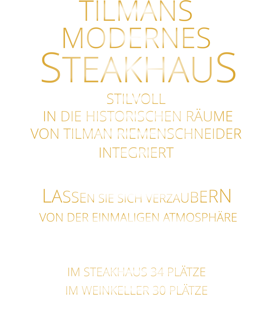 LASSEN SIE SICH VERZAUBERN      VON DER EINMALIGEN ATMOSPHÄRE      IM STEAKHAUS 34 PLÄTZE      IM WEINKELLER 30 PLÄTZE       TILMANS MODERNES   STEAKHAUS STILVOLL  IN DIE HISTORISCHEN RÄUME VON TILMAN RIEMENSCHNEIDER INTEGRIERT