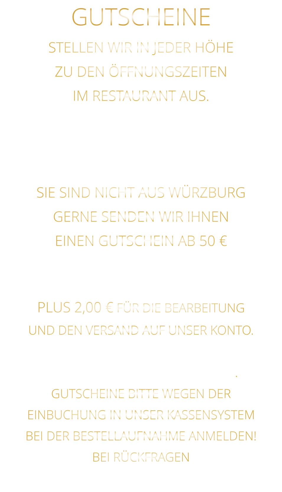 STELLEN WIR IN JEDER HÖHE ZU DEN ÖFFNUNGSZEITEN IM RESTAURANT AUS. WEGEN EINBUCHUNG  IN UNSER KASSENSYSTEM - BITTE NUR IN BAR - SIE SIND NICHT AUS WÜRZBURG GERNE SENDEN WIR IHNEN EINEN GUTSCHEIN AB 50 € MAILEN SIE UNS IHRE ANSCHRIFT UND ÜBERWEISEN SIE DEN BETRAG PLUS 2,00 € FÜR DIE BEARBEITUNG UND DEN VERSAND AUF UNSER KONTO. NACH EINGANG DES GELDES, VERSENDEN WIR DEN GUTSCHEIN. GUTSCHEINE BITTE WEGEN DER EINBUCHUNG IN UNSER KASSENSYSTEM BEI DER BESTELLAUFNAHME ANMELDEN! BEI RÜCKFRAGEN  BITTE  01723576974   ANRUFEN GUTSCHEINE