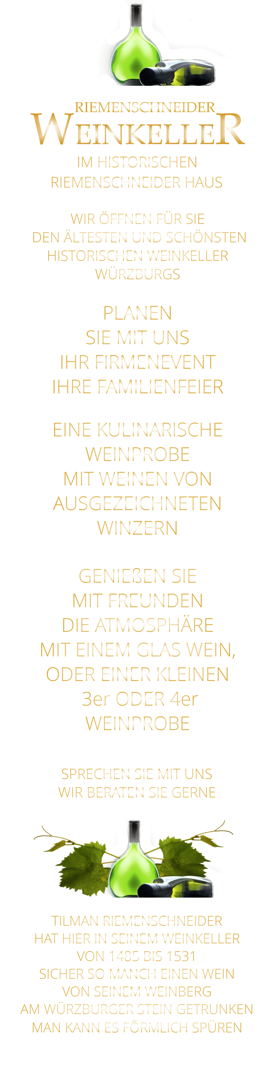 IM HISTORISCHEN        RIEMENSCHNEIDER      WEINKELLER RIEMENSCHNEIDER HAUS        SPRECHEN SIE MIT UNS WIR BERATEN SIE GERNE      TILMAN RIEMENSCHNEIDER HAT HIER IN SEINEM WEINKELLER VON 1485 BIS 1531 SICHER SO MANCH EINEN WEIN VON SEINEM WEINBERG AM WÜRZBURGER STEIN GETRUNKEN MAN KANN ES FÖRMLICH SPÜREN     GENIEßEN SIE MIT FREUNDEN DIE ATMOSPHÄRE MIT EINEM GLAS WEIN, ODER EINER KLEINEN  3er ODER 4er WEINPROBE    PLANEN SIE MIT UNS IHR FIRMENEVENT IHRE FAMILIENFEIER     EINE KULINARISCHE WEINPROBE MIT WEINEN VON AUSGEZEICHNETEN WINZERN   WIR ÖFFNEN FÜR SIE    DEN ÄLTESTEN UND SCHÖNSTEN  HISTORISCHEN WEINKELLER  WÜRZBURGS