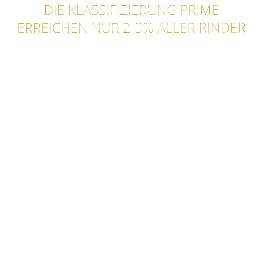 DIE KLASSIFIZIERUNG PRIME ERREICHEN NUR 2-3% ALLER RINDER   DIE STEAKS ZEICHNEN SICH DURCH EINE HOHE MARMORIERUNG AUS, WAS SIE BESONDERS ZART, SAFTIG UND GESCHMACKSINTENSIV MACHT.   DIE RINDER WERDEN ARTGERECHT  AUF RIESIGEN WEIDEN GEHALTEN UND FREI VON HORMONEN UND MEDIKAMENTEN AUFGEZOGEN