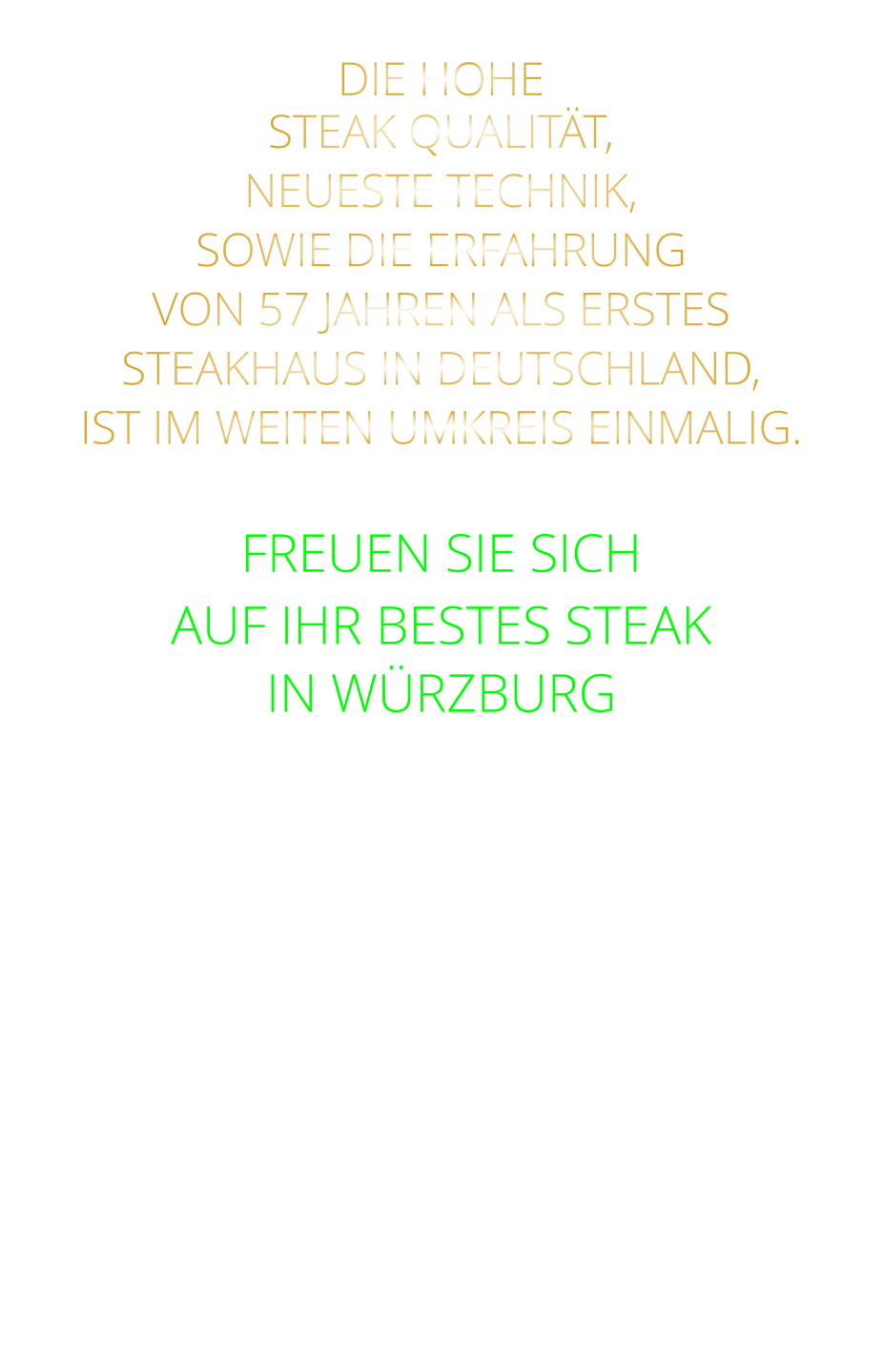 DIE HOHE STEAK QUALITÄT, NEUESTE TECHNIK, SOWIE DIE ERFAHRUNG VON 57 JAHREN ALS ERSTES STEAKHAUS IN DEUTSCHLAND,  IST IM WEITEN UMKREIS EINMALIG.  FREUEN SIE SICH AUF IHR BESTES STEAK IN WÜRZBURG