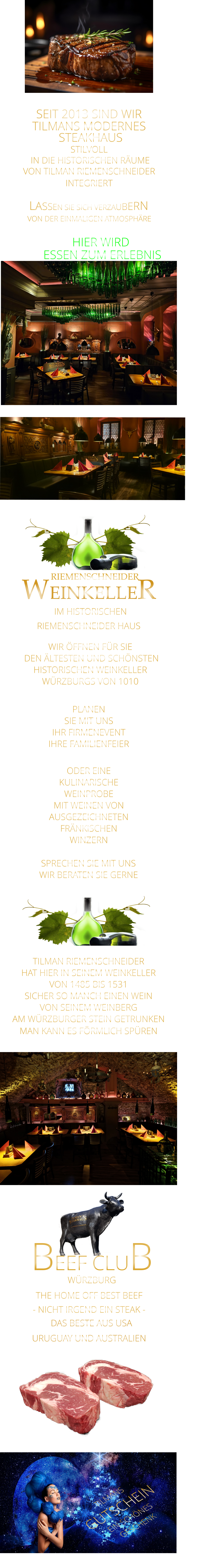 HIER WIRD  ESSEN ZUM ERLEBNIS       VON DER EINMALIGEN ATMOSPHÄRE      LASSEN SIE SICH VERZAUBERN      SPRECHEN SIE MIT UNS WIR BERATEN SIE GERNE      WEINKELLER - NICHT IRGEND EIN STEAK -  TILMANS GUTSCHEIN EIN SCHÖNES GESCHENK   SEIT 2013 SIND WIR        TILMANS MODERNES   STEAKHAUS STILVOLL  IN DIE HISTORISCHEN RÄUME VON TILMAN RIEMENSCHNEIDER INTEGRIERT               IM HISTORISCHEN        RIEMENSCHNEIDER      RIEMENSCHNEIDER HAUS        PLANEN SIE MIT UNS IHR FIRMENEVENT IHRE FAMILIENFEIER  ODER EINE KULINARISCHE WEINPROBE MIT WEINEN VON AUSGEZEICHNETEN FRÄNKISCHEN WINZERN     WIR ÖFFNEN FÜR SIE    DEN ÄLTESTEN UND SCHÖNSTEN  HISTORISCHEN WEINKELLER  WÜRZBURGS VON 1010  TILMAN RIEMENSCHNEIDER HAT HIER IN SEINEM WEINKELLER VON 1485 BIS 1531 SICHER SO MANCH EINEN WEIN VON SEINEM WEINBERG AM WÜRZBURGER STEIN GETRUNKEN MAN KANN ES FÖRMLICH SPÜREN     THE HOME OFF BEST BEEF         DAS BESTE AUS USA URUGUAY UND AUSTRALIEN WÜRZBURG       BEEF CLUB