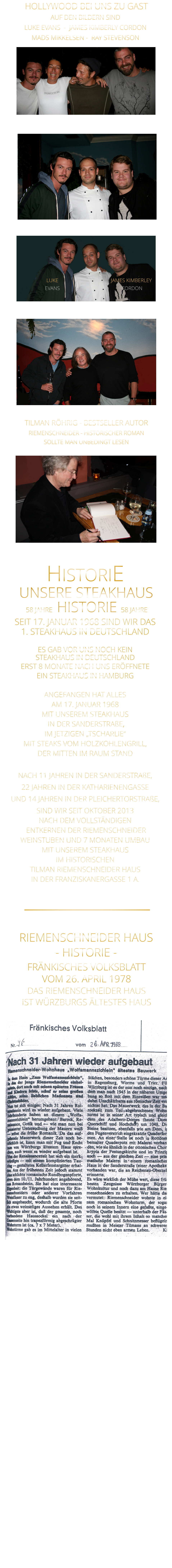 HOLLYWOOD BEI UNS ZU GAST 58 JAHRE   HISTORIE   58 JAHRE UNSERE STEAKHAUS  SEIT 17. JANUAR 1968 SIND WIR DAS 1. STEAKHAUS IN DEUTSCHLAND  ES GAB VOR UNS NOCH KEIN STEAKHAUS IN DEUTSCHLAND ERST 8 MONATE NACH UNS ERÖFFNETE EIN STEAKHAUS IN HAMBURG  ANGEFANGEN HAT ALLES AM 17. JANUAR 1968 MIT UNSEREM STEAKHAUS  IN DER SANDERSTRAßE, IM JETZIGEN „TSCHARLIE“ MIT STEAKS VOM HOLZKOHLENGRILL, DER MITTEN IM RAUM STAND  NACH 11 JAHREN IN DER SANDERSTRAßE, 22 JAHREN IN DER KATHARIENENGASSE UND 14 JAHREN IN DER PLEICHERTORSTRAßE, SIND WIR SEIT OKTOBER 2013 NACH DEM VOLLSTÄNDIGEN  ENTKERNEN DER RIEMENSCHNEIDER WEINSTUBEN UND 7 MONATEN UMBAU MIT UNSEREM STEAKHAUS IM HISTORISCHEN TILMAN RIEMENSCHNEIDER HAUS IN DER FRANZISKANERGASSE 1 A.               HISTORIE            TILMAN RÖHRIG - BESTSELLER AUTOR RIEMENSCHNEIDER - HISTORISCHER ROMAN SOLLTE MAN UNBEDINGT LESEN AUF DEN BILDERN SIND LUKE EVANS  -  JAMES KIMBERLY CORDON   MADS MIKKELSEN -  RAY STEVENSON   JAMES KIMBERLEY  CORDON LUKE EVANS  FRÄNKISCHES VOLKSBLATT VOM 26. APRIL 1978 DAS RIEMENSCHNEIDER HAUS IST WÜRZBURGS ÄLTESTES HAUS           RIEMENSCHNEIDER HAUS - HISTORIE -