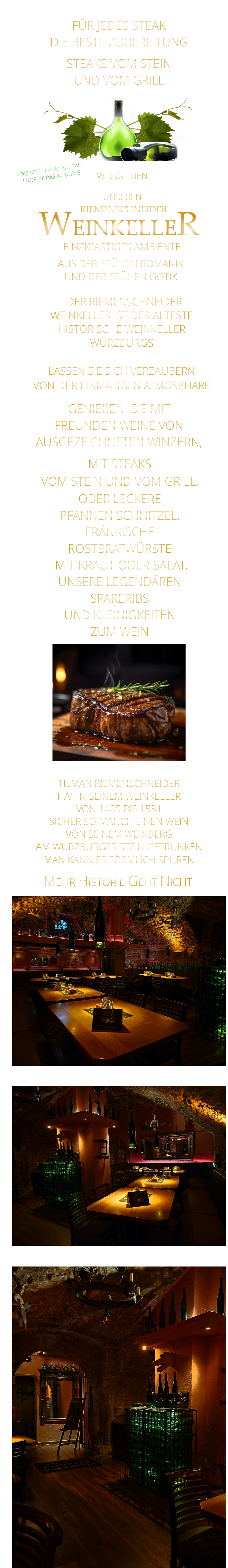 MIT STEAKS VOM STEIN UND VOM GRILL, ODER LECKERE PFANNEN SCHNITZEL, FRÄNKISCHE ROSTBRATWÜRSTE  MIT KRAUT ODER SALAT, UNSERE LEGENDÄREN SPARERIBS UND KLEINIGKEITEN ZUM WEIN                  FÜR JEDES STEAK DIE BESTE ZUBEREITUNG STEAKS VOM STEIN UND VOM GRILL               AUS DER FRÜHEN ROMANIK                  UND DER FRÜHEN GOTIK                 RIEMENSCHNEIDER         EINZIGARTIGES AMBIENTE                - MEHR HISTORIE GEHT NICHT -              WEINKELLER   DER RIEMENSCHNEIDER WEINKELLER IST DER ÄLTESTE HISTORISCHE WEINKELLER  WÜRZBURGS  LASSEN SIE SICH VERZAUBERN VON DER EINMALIGEN ATMOSPHÄRE   GENIEßEN  SIE MIT  FREUNDEN WEINE VON  AUSGEZEICHNETEN WINZERN,                 TILMAN RIEMENSCHNEIDER HAT IN SEINEM WEINKELLER VON 1485 BIS 1531 SICHER SO MANCH EINEN WEIN VON SEINEM WEINBERG AM WÜRZBURGER STEIN GETRUNKEN MAN KANN ES FÖRMLICH SPÜREN     WIR ÖFFNEN     DIENSTAG BIS FREITAG UNSEREN               - DIE SEITE IST IM AUFBAU - ERÖFFNUNG IN KÜRZE