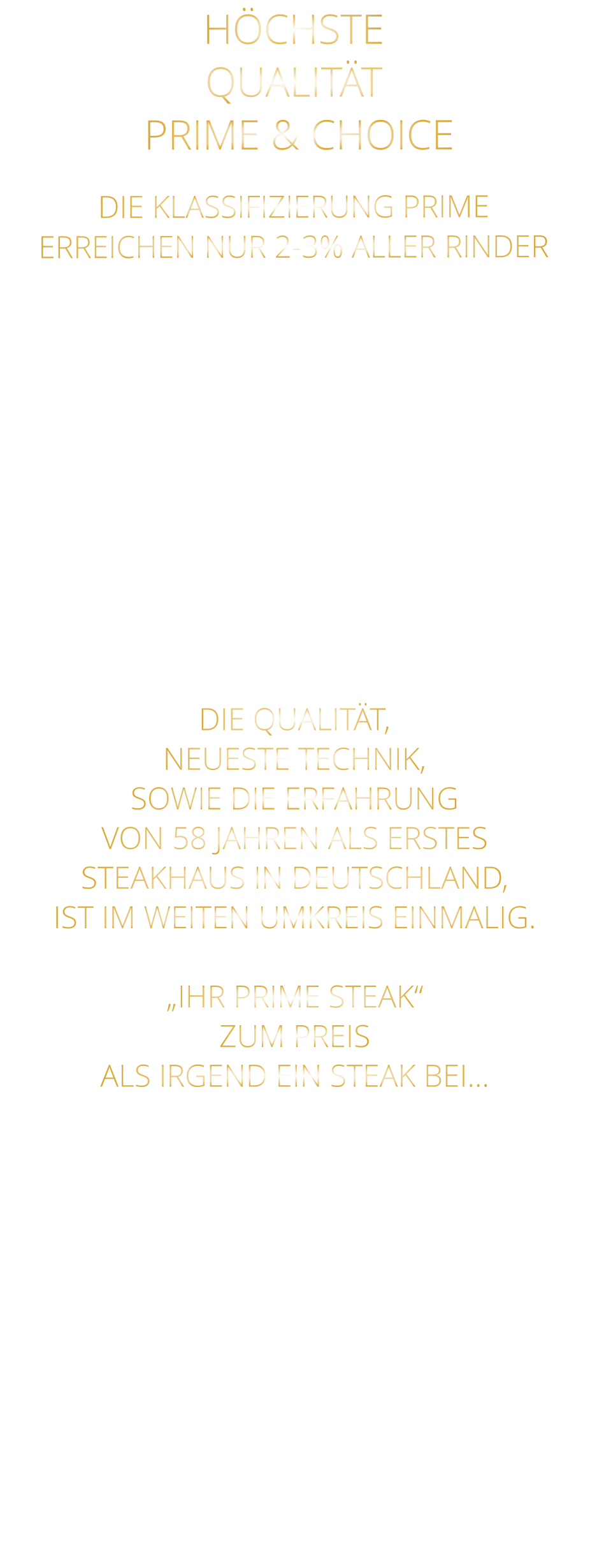 DIE KLASSIFIZIERUNG PRIME ERREICHEN NUR 2-3% ALLER RINDER   DIE STEAKS ZEICHNEN SICH DURCH EINE HOHE MARMORIERUNG AUS, WAS SIE BESONDERS ZART, SAFTIG UND GESCHMACKSINTENSIV MACHT.   DIE RINDER WERDEN ARTGERECHT  AUF RIESIGEN WEIDEN GEHALTEN UND FREI VON HORMONEN UND MEDIKAMENTEN AUFGEZOGEN HÖCHSTE QUALITÄT  PRIME & CHOICE  DIE QUALITÄT, NEUESTE TECHNIK, SOWIE DIE ERFAHRUNG VON 58 JAHREN ALS ERSTES STEAKHAUS IN DEUTSCHLAND,  IST IM WEITEN UMKREIS EINMALIG.  „IHR PRIME STEAK“ ZUM PREIS ALS IRGEND EIN STEAK BEI…
