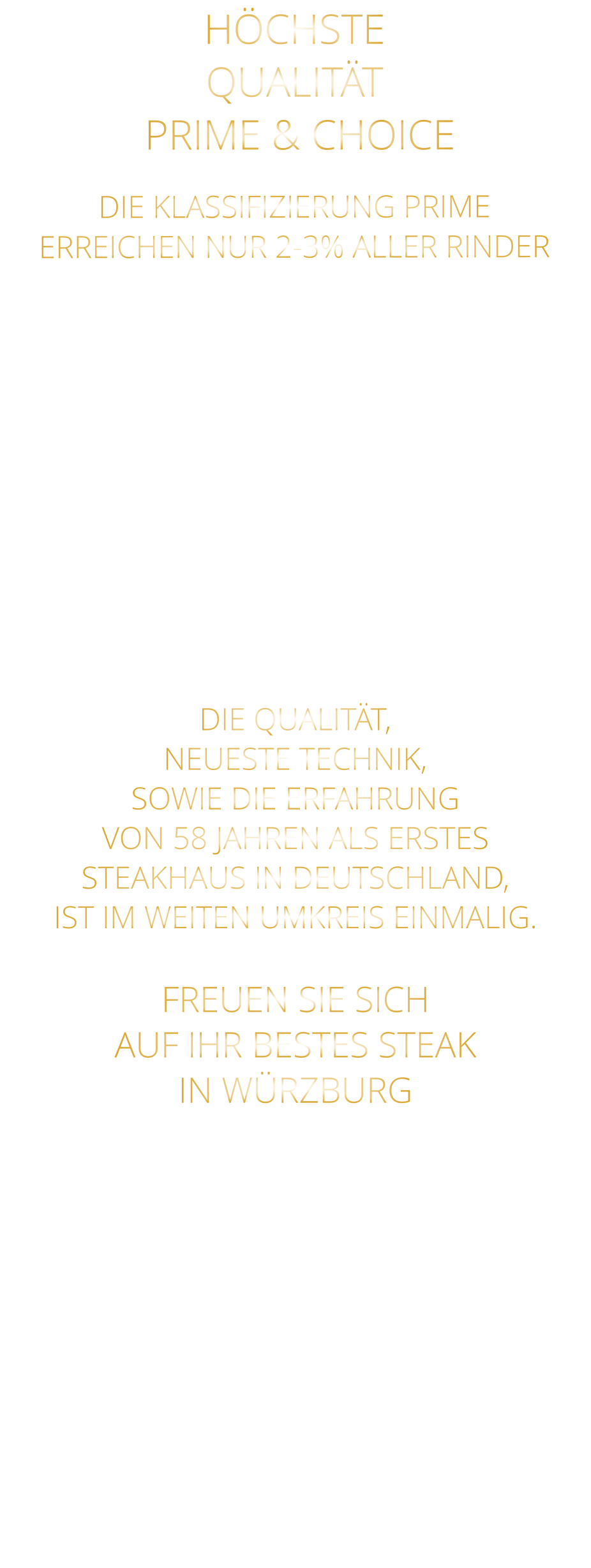 DIE KLASSIFIZIERUNG PRIME ERREICHEN NUR 2-3% ALLER RINDER   DIE STEAKS ZEICHNEN SICH DURCH EINE HOHE MARMORIERUNG AUS, WAS SIE BESONDERS ZART, SAFTIG UND GESCHMACKSINTENSIV MACHT.   DIE RINDER WERDEN ARTGERECHT  AUF RIESIGEN WEIDEN GEHALTEN UND FREI VON HORMONEN UND MEDIKAMENTEN AUFGEZOGEN HÖCHSTE QUALITÄT  PRIME & CHOICE  DIE QUALITÄT, NEUESTE TECHNIK, SOWIE DIE ERFAHRUNG VON 58 JAHREN ALS ERSTES STEAKHAUS IN DEUTSCHLAND,  IST IM WEITEN UMKREIS EINMALIG.  FREUEN SIE SICH AUF IHR BESTES STEAK IN WÜRZBURG