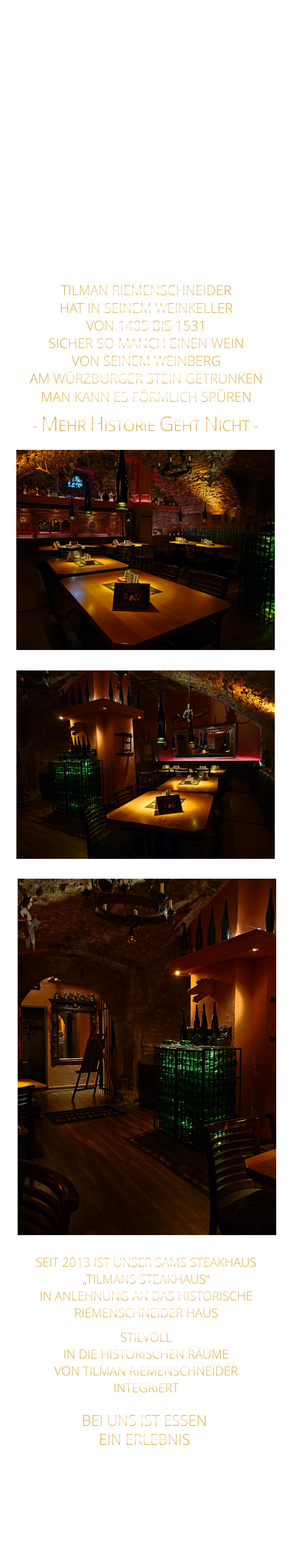 BEI UNS IST ESSEN      EIN ERLEBNIS    - MEHR HISTORIE GEHT NICHT -               MIT FEINEN STEAKS VOM STEIN UND VOM GRILL, FRÄNKISCHEN ROSTBRATWÜRSTEN  MIT KRAUT ODER SALAT, UNSEREN LEGENDÄREN SPARERIBS UND LECKEREN KLEINIGKEITEN ZUM WEIN                  TILMAN RIEMENSCHNEIDER HAT IN SEINEM WEINKELLER VON 1485 BIS 1531 SICHER SO MANCH EINEN WEIN VON SEINEM WEINBERG AM WÜRZBURGER STEIN GETRUNKEN MAN KANN ES FÖRMLICH SPÜREN      SEIT 2013 IST UNSER SAMS STEAKHAUS „TILMANS STEAKHAUS“ IN ANLEHNUNG AN DAS HISTORISCHE RIEMENSCHNEIDER HAUS STILVOLL IN DIE HISTORISCHEN RÄUME VON TILMAN RIEMENSCHNEIDER INTEGRIERT