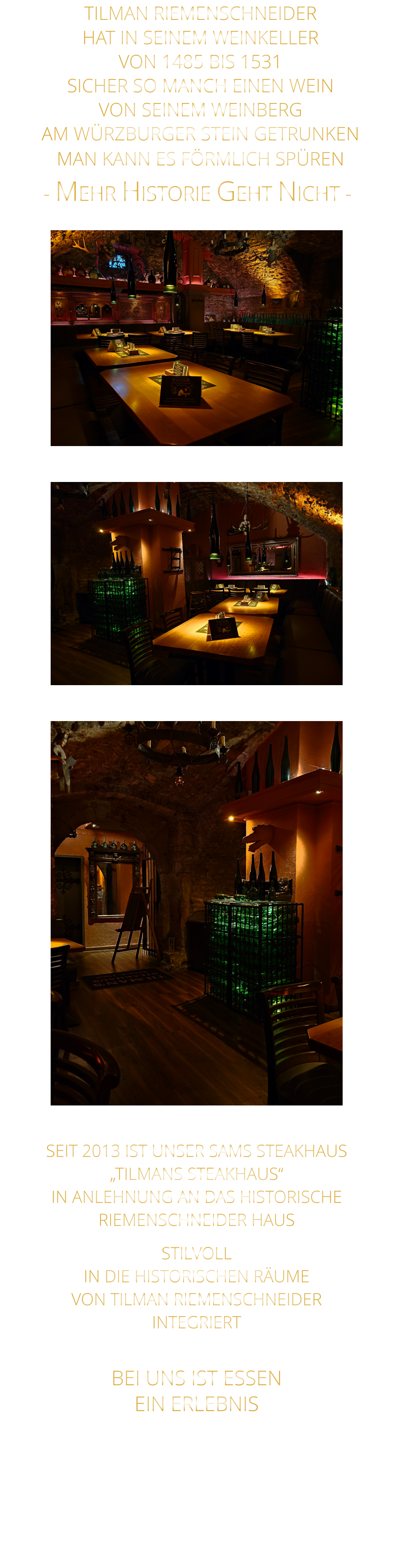 BEI UNS IST ESSEN      EIN ERLEBNIS    - MEHR HISTORIE GEHT NICHT -              TILMAN RIEMENSCHNEIDER HAT IN SEINEM WEINKELLER VON 1485 BIS 1531 SICHER SO MANCH EINEN WEIN VON SEINEM WEINBERG AM WÜRZBURGER STEIN GETRUNKEN MAN KANN ES FÖRMLICH SPÜREN      SEIT 2013 IST UNSER SAMS STEAKHAUS „TILMANS STEAKHAUS“ IN ANLEHNUNG AN DAS HISTORISCHE RIEMENSCHNEIDER HAUS STILVOLL IN DIE HISTORISCHEN RÄUME VON TILMAN RIEMENSCHNEIDER INTEGRIERT