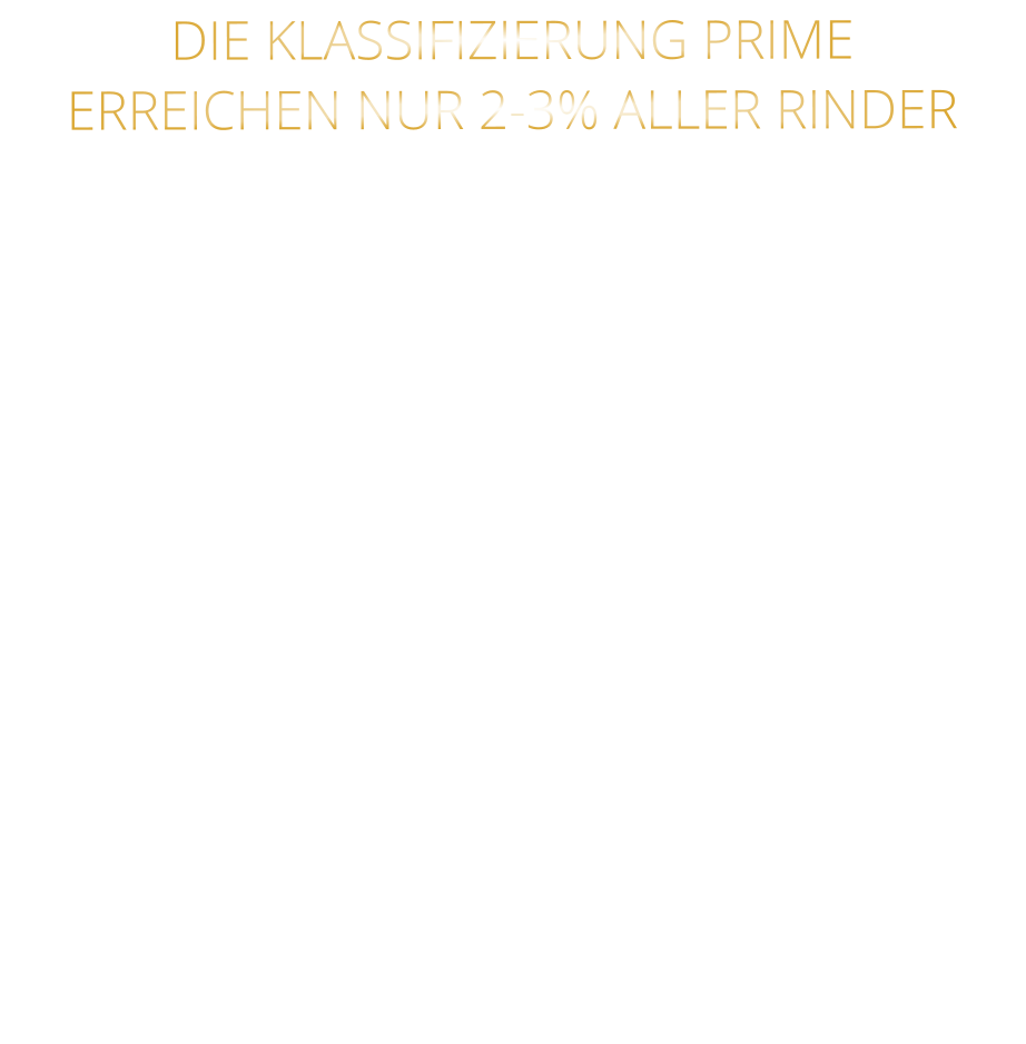 DIE KLASSIFIZIERUNG PRIME ERREICHEN NUR 2-3% ALLER RINDER   DIE STEAKS ZEICHNEN SICH DURCH EINE HOHE MARMORIERUNG AUS, WAS SIE BESONDERS ZART, SAFTIG UND GESCHMACKSINTENSIV MACHT.   DIE RINDER WERDEN ARTGERECHT  AUF RIESIGEN WEIDEN GEHALTEN UND FREI VON HORMONEN UND MEDIKAMENTEN AUFGEZOGEN